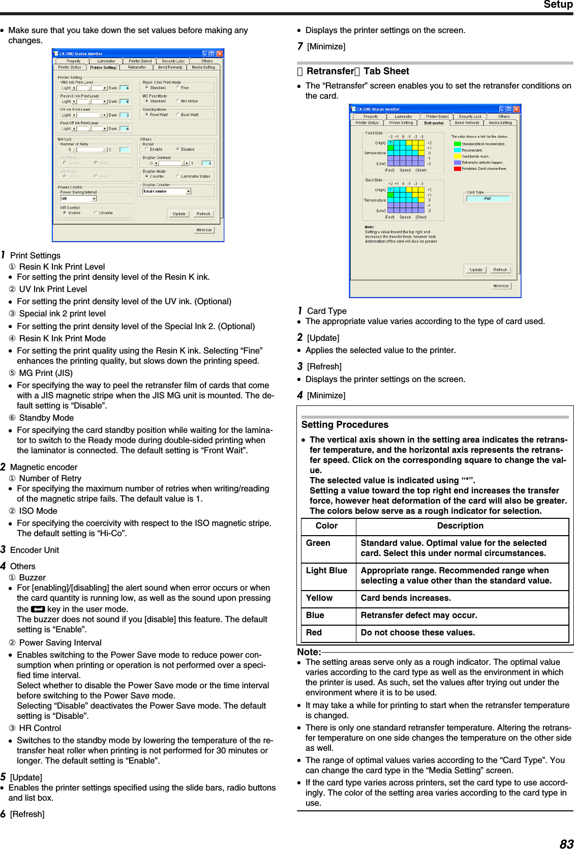 ●Make sure that you take down the set values before making anychanges.Print Settings① Resin K Ink Print Level●For setting the print density level of the Resin K ink.② UV Ink Print Level●For setting the print density level of the UV ink. (Optional)③ Special ink 2 print level●For setting the print density level of the Special Ink 2. (Optional)④ Resin K Ink Print Mode●For setting the print quality using the Resin K ink. Selecting “Fine”enhances the printing quality, but slows down the printing speed.⑤ MG Print (JIS)●For specifying the way to peel the retransfer film of cards that comewith a JIS magnetic stripe when the JIS MG unit is mounted. The de-fault setting is “Disable”.⑥ Standby Mode●For specifying the card standby position while waiting for the lamina-tor to switch to the Ready mode during double-sided printing whenthe laminator is connected. The default setting is “Front Wait”.Magnetic encoder① Number of Retry●For specifying the maximum number of retries when writing/readingof the magnetic stripe fails. The default value is 1.② ISO Mode●For specifying the coercivity with respect to the ISO magnetic stripe.The default setting is “Hi-Co”.Encoder UnitOthers① Buzzer●For [enabling]/[disabling] the alert sound when error occurs or whenthe card quantity is running low, as well as the sound upon pressingthe B key in the user mode.The buzzer does not sound if you [disable] this feature. The defaultsetting is “Enable”.② Power Saving Interval●Enables switching to the Power Save mode to reduce power con-sumption when printing or operation is not performed over a speci-fied time interval.Select whether to disable the Power Save mode or the time intervalbefore switching to the Power Save mode.Selecting “Disable” deactivates the Power Save mode. The defaultsetting is “Disable”.③ HR Control●Switches to the standby mode by lowering the temperature of the re-transfer heat roller when printing is not performed for 30 minutes orlonger. The default setting is “Enable”.[Update]●Enables the printer settings specified using the slide bars, radio buttonsand list box.[Refresh]●Displays the printer settings on the screen.[Minimize]［Retransfer］Tab Sheet●The “Retransfer” screen enables you to set the retransfer conditions onthe card.Card Type●The appropriate value varies according to the type of card used.[Update]●Applies the selected value to the printer.[Refresh]●Displays the printer settings on the screen.[Minimize]Setting Procedures●●The vertical axis shown in the setting area indicates the retrans-fer temperature, and the horizontal axis represents the retrans-fer speed. Click on the corresponding square to change the val-ue.The selected value is indicated using “*”.Setting a value toward the top right end increases the transferforce, however heat deformation of the card will also be greater.The colors below serve as a rough indicator for selection.Color DescriptionGreen Standard value. Optimal value for the selectedcard. Select this under normal circumstances.Light Blue Appropriate range. Recommended range whenselecting a value other than the standard value.Yellow Card bends increases.Blue Retransfer defect may occur.Red Do not choose these values.Note:●The setting areas serve only as a rough indicator. The optimal valuevaries according to the card type as well as the environment in whichthe printer is used. As such, set the values after trying out under theenvironment where it is to be used.●It may take a while for printing to start when the retransfer temperatureis changed.●There is only one standard retransfer temperature. Altering the retrans-fer temperature on one side changes the temperature on the other sideas well.●The range of optimal values varies according to the “Card Type”. Youcan change the card type in the “Media Setting” screen.●If the card type varies across printers, set the card type to use accord-ingly. The color of the setting area varies according to the card type inuse.Setup83