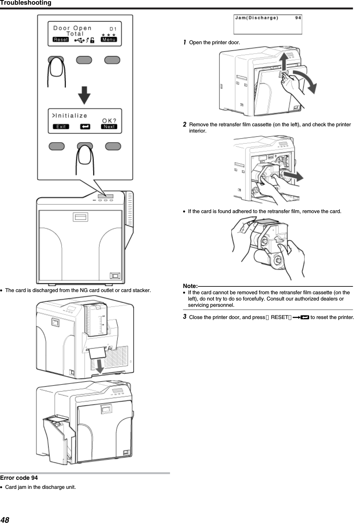 ●The card is discharged from the NG card outlet or card stacker.Error code 94●Card jam in the discharge unit.Open the printer door.Remove the retransfer film cassette (on the left), and check the printerinterior.●If the card is found adhered to the retransfer film, remove the card.Note:●If the card cannot be removed from the retransfer film cassette (on theleft), do not try to do so forcefully. Consult our authorized dealers orservicing personnel.Close the printer door, and press ［RESET］DB to reset the printer.Troubleshooting48