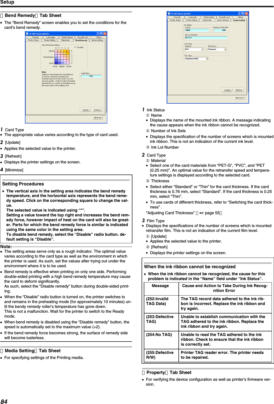 ［Bend Remedy］Tab Sheet●The “Bend Remedy” screen enables you to set the conditions for thecard’s bend remedy.Card Type●The appropriate value varies according to the type of card used.[Update]●Applies the selected value to the printer.[Refresh]●Displays the printer settings on the screen.[Minimize]Setting Procedures●●The vertical axis in the setting area indicates the bend remedytemperature, and the horizontal axis represents the bend reme-dy speed. Click on the corresponding square to change the val-ue.The selected value is indicated using “*”.Setting a value toward the top right end increases the bend rem-edy force, however impact of heat on the card will also be great-er. Parts for which the bend remedy force is similar is indicatedusing the same color in the setting area.To disable bend remedy, select the “Disable” radio button. de-fault setting is “Disable”.Note:●The setting areas serve only as a rough indicator. The optimal valuevaries according to the card type as well as the environment in whichthe printer is used. As such, set the values after trying out under theenvironment where it is to be used.●Bend remedy is effective when printing on only one side. Performingdouble-sided printing with a high bend remedy temperature may causethe card to deform significantly.As such, select the “Disable remedy” button during double-sided print-ing.●When the “Disable” radio button is turned on, the printer switches toand remains in the preheating mode (for approximately 10 minutes) un-til the bendy remedy roller’s temperature has gone down.This is not a malfunction. Wait for the printer to switch to the Readymode.●When bend remedy is disabled using the “Disable remedy” button, thespeed is automatically set to the maximum value (+2).●If the bend remedy force becomes strong, the surface of remedy sidewill become lusterless.［Media Setting］Tab Sheet●For specifying settings of the Printing media.Ink Status① Name●Displays the name of the mounted ink ribbon. A message indicatingthe cause appears when the ink ribbon cannot be recognized.② Number of Ink Sets●Displays the specification of the number of screens which is mountedink ribbon. This is not an indication of the current ink level.③ Ink Lot NumberCard Type① Material●Select one of the card materials from “PET-G”, “PVC”, and “PET(0.25 mm)”. An optimal value for the retransfer speed and tempera-ture settings is displayed according to the selected card.② Thickness●Select either “Standard” or “Thin” for the card thickness. If the cardthickness is 0.76 mm, select “Standard”. If the card thickness is 0.25mm, select “Thin”.●To use cards of different thickness, refer to “Switching the card thick-ness” .&quot;Adjusting Card Thickness&quot; （&apos; page 55）Film Type●Displays the specifications of the number of screens which is mountedretransfer film. This is not an indication of the current film level.① [Update]●Applies the selected value to the printer.② [Refresh]●Displays the printer settings on the screen.When the ink ribbon cannot be recognized●When the ink ribbon cannot be recognized, the cause for thisproblem is indicated in the “Name” field under “Ink Status”.Message Cause and Action to Take During Ink Recog-nition Error(252:InvalidTAG Data)The TAG record data adhered to the ink rib-bon is incorrect. Replace the ink ribbon andtry again.(253:DefectiveTAG)Unable to establish communication with theTAG adhered to the ink ribbon. Replace theink ribbon and try again.(254:No TAG) Unable to read the TAG adhered to the inkribbon. Check to ensure that the ink ribbonis correctly set.(255:DefectiveR/W)Printer TAG reader error. The printer needsto be repaired.［Property］Tab Sheet●For verifying the device configuration as well as printer’s firmware ver-sion.Setup84