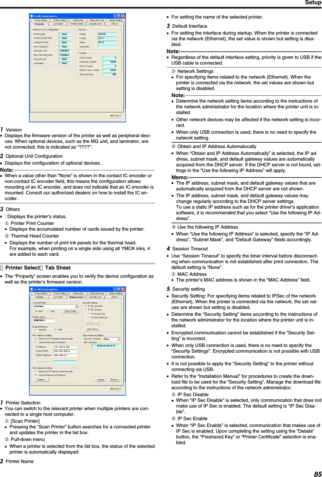 Version●Displays the firmware version of the printer as well as peripheral devi-ces. When optional devices, such as the MG unit, and laminator, arenot connected, this is indicated as “????”.Optional Unit Configuration●Displays the configuration of optional devices.Note:●When a value other than ”None” is shown in the contact IC encoder ornon-contact IC encoder field, this means the configuration allowsmounting of an IC encoder, and does not indicate that an IC encoder ismounted. Consult our authorized dealers on how to install the IC en-coder.Others●: Displays the printer’s status.① Printer Print Counter●Displays the accumulated number of cards issued by the printer.② Thermal Head Counter●Displays the number of print ink panels for the thermal head.For example, when printing on a single side using all YMCK inks, 4are added to each card.［Printer Select］Tab Sheet●The “Property” screen enables you to verify the device configuration aswell as the printer’s firmware version.Printer Selection●You can switch to the relevant printer when multiple printers are con-nected to a single host computer.① [Scan Printer]●Pressing the “Scan Printer” button searches for a connected printerand updates the printer in the list box.② Pull-down menu●When a printer is selected from the list box, the status of the selectedprinter is automatically displayed.Printer Name●For setting the name of the selected printer.Default Interface●For setting the interface during startup. When the printer is connectedvia the network (Ethernet), the set value is shown but setting is disa-bled.Note:●Regardless of the default interface setting, priority is given to USB if theUSB cable is connected.① Network Settings●For specifying items related to the network (Ethernet). When theprinter is connected via the network, the set values are shown butsetting is disabled.Note:●Determine the network setting items according to the instructions ofthe network administrator for the location where the printer unit is in-stalled.●Other network devices may be affected if the network setting is incor-rect.●When only USB connection is used, there is no need to specify thenetwork setting.② Obtain and IP Address Automatocally●When “Obtain and IP Address Automatically” is selected, the IP ad-dress, subnet mask, and default gateway values are automaticallyacquired from the DHCP server. If the DHCP server is not found, set-tings in the “Use the following IP Address” will apply.Memo:●The IP address, subnet mask, and default gateway values that areautomatically acquired from the DHCP server are not shown.●The IP address, subnet mask, and default gateway values maychange regularly according to the DHCP server settings.To use a static IP address such as for the printer driver’s applicationsoftware, it is recommended that you select “Use the following IP Ad-dress”.③ Use the following IP Address●When “Use the following IP Address” is selected, specify the “IP Ad-dress”, “Subnet Mask”, and “Default Gateway” fields accordingly.Session Timeout●Use “Session Timeout” to specify the timer interval before disconnect-ing when communication is not established after print connection. Thedefault setting is “None”.① MAC Address●The printer’s MAC address is shown in the “MAC Address” field.Security setting●Security Setting: For specifying items related to IPSec of the network(Ethernet). When the printer is connected via the network, the set val-ues are shown but setting is disabled.●Determine the “Security Setting” items according to the instructions ofthe network administrator for the location where the printer unit is in-stalled.●Encrypted communication cannot be established if the “Security Set-ting” is incorrect.●When only USB connection is used, there is no need to specify the“Security Settings”. Encrypted communication is not possible with USBconnection.●It is not possible to apply the “Security Setting” to the printer withoutconnecting via USB.●Refer to the “Installation Manual” for procedures to create the down-load file to be used for the “Security Setting”. Manage the download fileaccording to the instructions of the network administrator.① IP Sec Disable●When “IP Sec Disable” is selected, only communication that does notmake use of IP Sec is enabled. The default setting is “IP Sec Disa-ble”.② IP Sec Enable●When “IP Sec Enable” is selected, communication that makes use ofIP Sec is enabled. Upon completing the setting using the “Details”button, the “Preshared Key” or “Printer Certificate” selection is ena-bled.Setup85