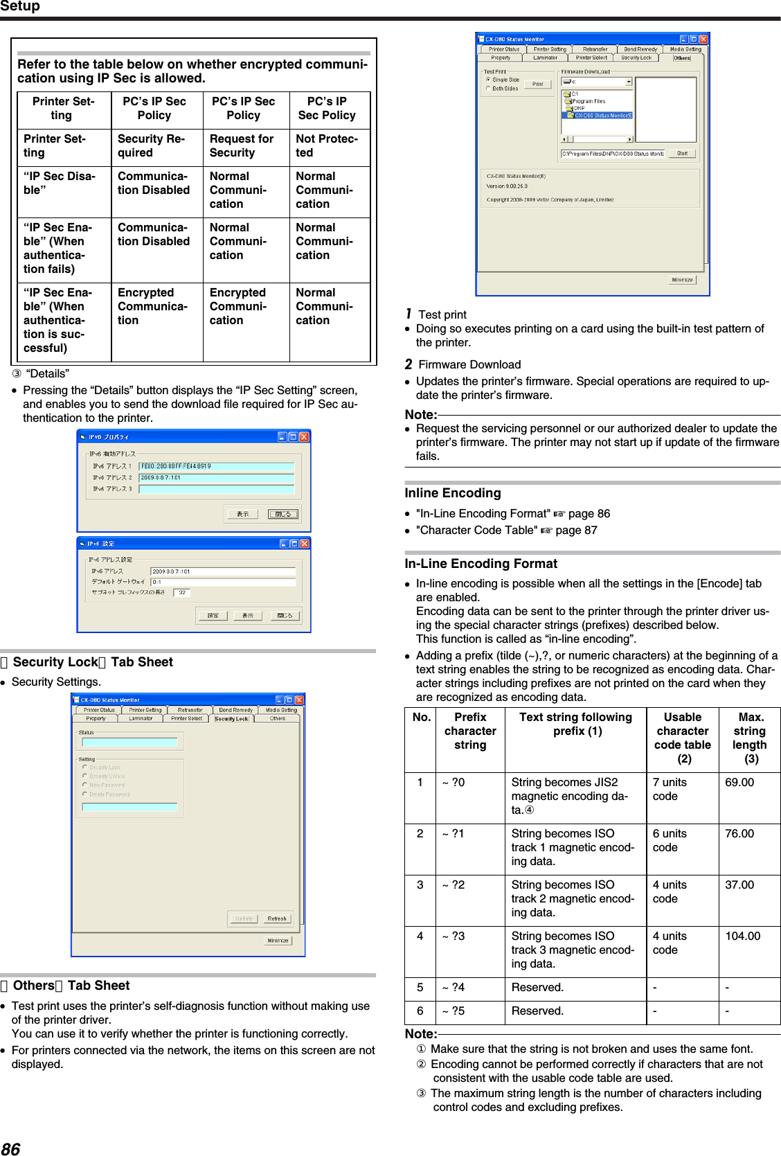 Refer to the table below on whether encrypted communi-cation using IP Sec is allowed.Printer Set-tingPC’s IP SecPolicyPC’s IP SecPolicyPC’s IPSec PolicyPrinter Set-tingSecurity Re-quiredRequest forSecurityNot Protec-ted“IP Sec Disa-ble”Communica-tion DisabledNormalCommuni-cationNormalCommuni-cation“IP Sec Ena-ble” (Whenauthentica-tion fails)Communica-tion DisabledNormalCommuni-cationNormalCommuni-cation“IP Sec Ena-ble” (Whenauthentica-tion is suc-cessful)EncryptedCommunica-tionEncryptedCommuni-cationNormalCommuni-cation③ “Details”●Pressing the “Details” button displays the “IP Sec Setting” screen,and enables you to send the download file required for IP Sec au-thentication to the printer.［Security Lock］Tab Sheet●Security Settings.［Others］Tab Sheet●Test print uses the printer’s self-diagnosis function without making useof the printer driver.You can use it to verify whether the printer is functioning correctly.●For printers connected via the network, the items on this screen are notdisplayed.Test print●Doing so executes printing on a card using the built-in test pattern ofthe printer.Firmware Download●Updates the printer’s firmware. Special operations are required to up-date the printer’s firmware.Note:●Request the servicing personnel or our authorized dealer to update theprinter’s firmware. The printer may not start up if update of the firmwarefails.Inline Encoding●&quot;In-Line Encoding Format&quot; &apos; page 86●&quot;Character Code Table&quot; &apos; page 87In-Line Encoding Format●In-line encoding is possible when all the settings in the [Encode] tabare enabled.Encoding data can be sent to the printer through the printer driver us-ing the special character strings (prefixes) described below.This function is called as “in-line encoding”.●Adding a prefix (tilde (~),?, or numeric characters) at the beginning of atext string enables the string to be recognized as encoding data. Char-acter strings including prefixes are not printed on the card when theyare recognized as encoding data.No. PrefixcharacterstringText string followingprefix (1)Usablecharactercode table(2)Max.stringlength(3)1 ~ ?0 String becomes JIS2magnetic encoding da-ta.④7 unitscode69.002 ~ ?1 String becomes ISOtrack 1 magnetic encod-ing data.6 unitscode76.003 ~ ?2 String becomes ISOtrack 2 magnetic encod-ing data.4 unitscode37.004 ~ ?3 String becomes ISOtrack 3 magnetic encod-ing data.4 unitscode104.005 ~ ?4 Reserved. - -6 ~ ?5 Reserved. - -Note:① Make sure that the string is not broken and uses the same font.② Encoding cannot be performed correctly if characters that are notconsistent with the usable code table are used.③ The maximum string length is the number of characters includingcontrol codes and excluding prefixes.Setup86