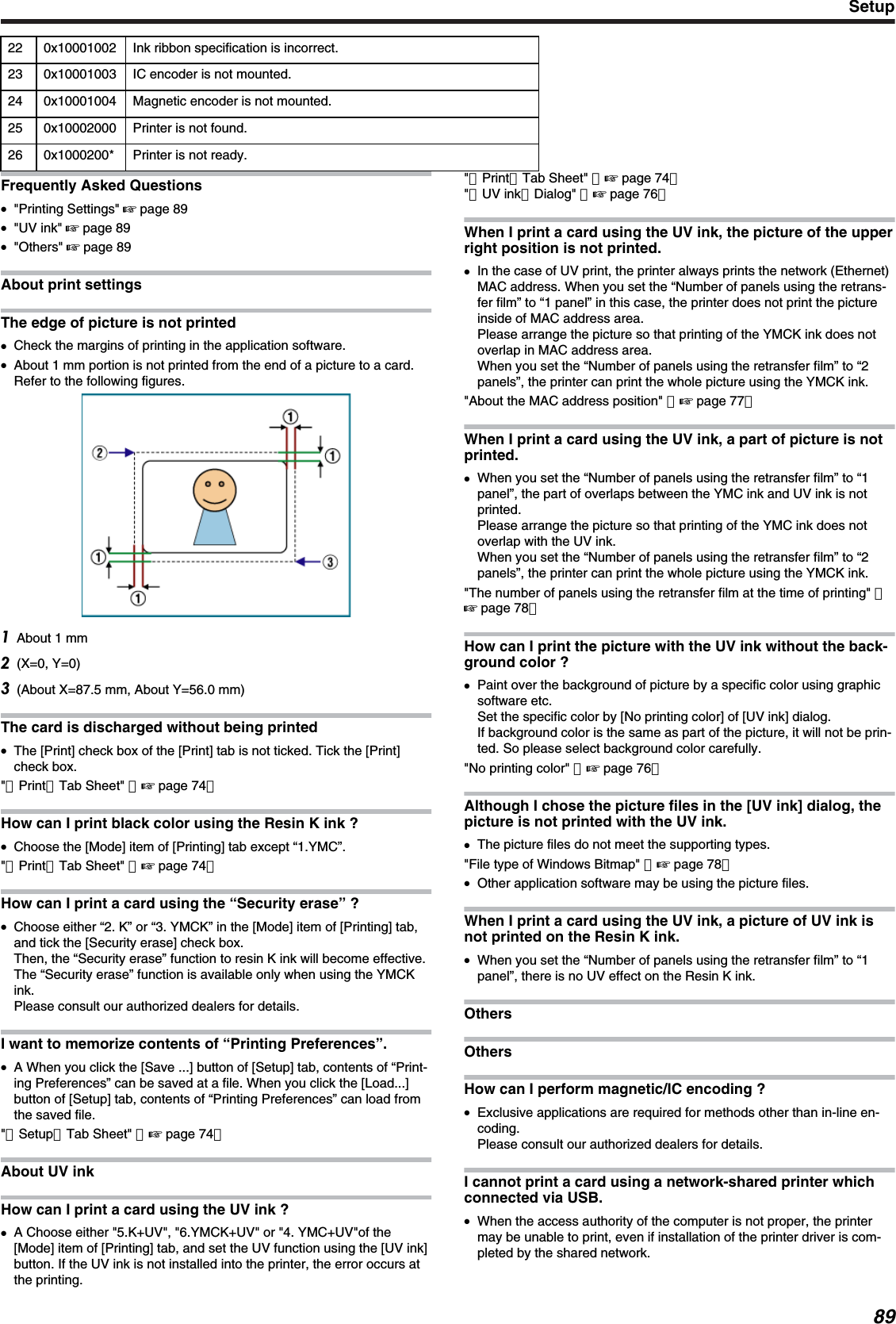 22 0x10001002 Ink ribbon specification is incorrect.23 0x10001003 IC encoder is not mounted.24 0x10001004 Magnetic encoder is not mounted.25 0x10002000 Printer is not found.26 0x1000200* Printer is not ready.Frequently Asked Questions●&quot;Printing Settings&quot; &apos; page 89●&quot;UV ink&quot; &apos; page 89●&quot;Others&quot; &apos; page 89About print settingsThe edge of picture is not printed●Check the margins of printing in the application software.●About 1 mm portion is not printed from the end of a picture to a card.Refer to the following figures.About 1 mm(X=0, Y=0)(About X=87.5 mm, About Y=56.0 mm)The card is discharged without being printed●The [Print] check box of the [Print] tab is not ticked. Tick the [Print]check box.&quot;［Print］Tab Sheet&quot; （&apos; page 74）How can I print black color using the Resin K ink ?●Choose the [Mode] item of [Printing] tab except “1.YMC”.&quot;［Print］Tab Sheet&quot; （&apos; page 74）How can I print a card using the “Security erase” ?●Choose either “2. K” or “3. YMCK” in the [Mode] item of [Printing] tab,and tick the [Security erase] check box.Then, the “Security erase” function to resin K ink will become effective.The “Security erase” function is available only when using the YMCKink.Please consult our authorized dealers for details.I want to memorize contents of “Printing Preferences”.●A When you click the [Save ...] button of [Setup] tab, contents of “Print-ing Preferences” can be saved at a file. When you click the [Load...]button of [Setup] tab, contents of “Printing Preferences” can load fromthe saved file.&quot;［Setup］Tab Sheet&quot; （&apos; page 74）About UV inkHow can I print a card using the UV ink ?●A Choose either &quot;5.K+UV&quot;, &quot;6.YMCK+UV&quot; or &quot;4. YMC+UV&quot;of the[Mode] item of [Printing] tab, and set the UV function using the [UV ink]button. If the UV ink is not installed into the printer, the error occurs atthe printing.&quot;［Print］Tab Sheet&quot; （&apos; page 74）&quot;［UV ink］Dialog&quot; （&apos; page 76）When I print a card using the UV ink, the picture of the upperright position is not printed.●In the case of UV print, the printer always prints the network (Ethernet)MAC address. When you set the “Number of panels using the retrans-fer film” to “1 panel” in this case, the printer does not print the pictureinside of MAC address area.Please arrange the picture so that printing of the YMCK ink does notoverlap in MAC address area.When you set the “Number of panels using the retransfer film” to “2panels”, the printer can print the whole picture using the YMCK ink.&quot;About the MAC address position&quot; （&apos; page 77）When I print a card using the UV ink, a part of picture is notprinted.●When you set the “Number of panels using the retransfer film” to “1panel”, the part of overlaps between the YMC ink and UV ink is notprinted.Please arrange the picture so that printing of the YMC ink does notoverlap with the UV ink.When you set the “Number of panels using the retransfer film” to “2panels”, the printer can print the whole picture using the YMCK ink.&quot;The number of panels using the retransfer film at the time of printing&quot; （&apos; page 78）How can I print the picture with the UV ink without the back-ground color ?●Paint over the background of picture by a specific color using graphicsoftware etc.Set the specific color by [No printing color] of [UV ink] dialog.If background color is the same as part of the picture, it will not be prin-ted. So please select background color carefully.&quot;No printing color&quot; （&apos; page 76）Although I chose the picture files in the [UV ink] dialog, thepicture is not printed with the UV ink.●The picture files do not meet the supporting types.&quot;File type of Windows Bitmap&quot; （&apos; page 78）●Other application software may be using the picture files.When I print a card using the UV ink, a picture of UV ink isnot printed on the Resin K ink.●When you set the “Number of panels using the retransfer film” to “1panel”, there is no UV effect on the Resin K ink.OthersOthersHow can I perform magnetic/IC encoding ?●Exclusive applications are required for methods other than in-line en-coding.Please consult our authorized dealers for details.I cannot print a card using a network-shared printer whichconnected via USB.●When the access authority of the computer is not proper, the printermay be unable to print, even if installation of the printer driver is com-pleted by the shared network.Setup89