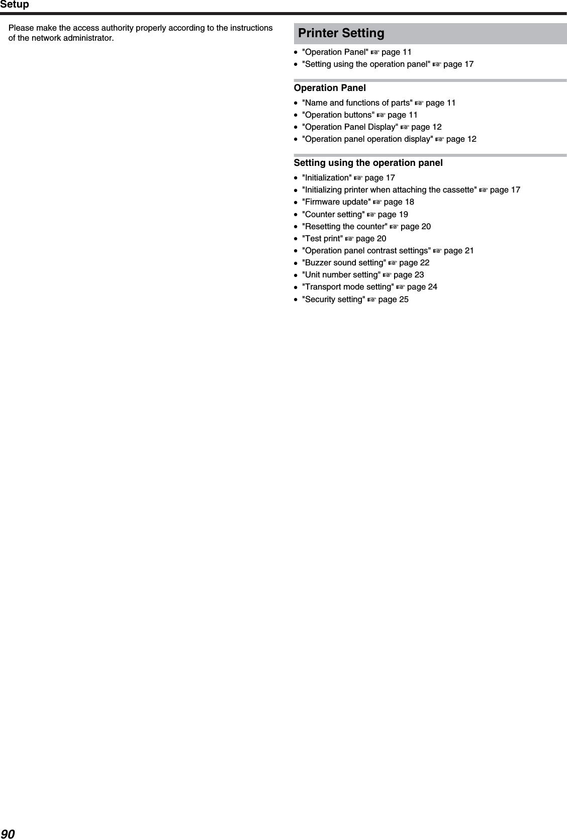 Please make the access authority properly according to the instructionsof the network administrator. Printer Setting●&quot;Operation Panel&quot; &apos; page 11●&quot;Setting using the operation panel&quot; &apos; page 17Operation Panel●&quot;Name and functions of parts&quot; &apos; page 11●&quot;Operation buttons&quot; &apos; page 11●&quot;Operation Panel Display&quot; &apos; page 12●&quot;Operation panel operation display&quot; &apos; page 12Setting using the operation panel●&quot;Initialization&quot; &apos; page 17●&quot;Initializing printer when attaching the cassette&quot; &apos; page 17●&quot;Firmware update&quot; &apos; page 18●&quot;Counter setting&quot; &apos; page 19●&quot;Resetting the counter&quot; &apos; page 20●&quot;Test print&quot; &apos; page 20●&quot;Operation panel contrast settings&quot; &apos; page 21●&quot;Buzzer sound setting&quot; &apos; page 22●&quot;Unit number setting&quot; &apos; page 23●&quot;Transport mode setting&quot; &apos; page 24●&quot;Security setting&quot; &apos; page 25Setup90