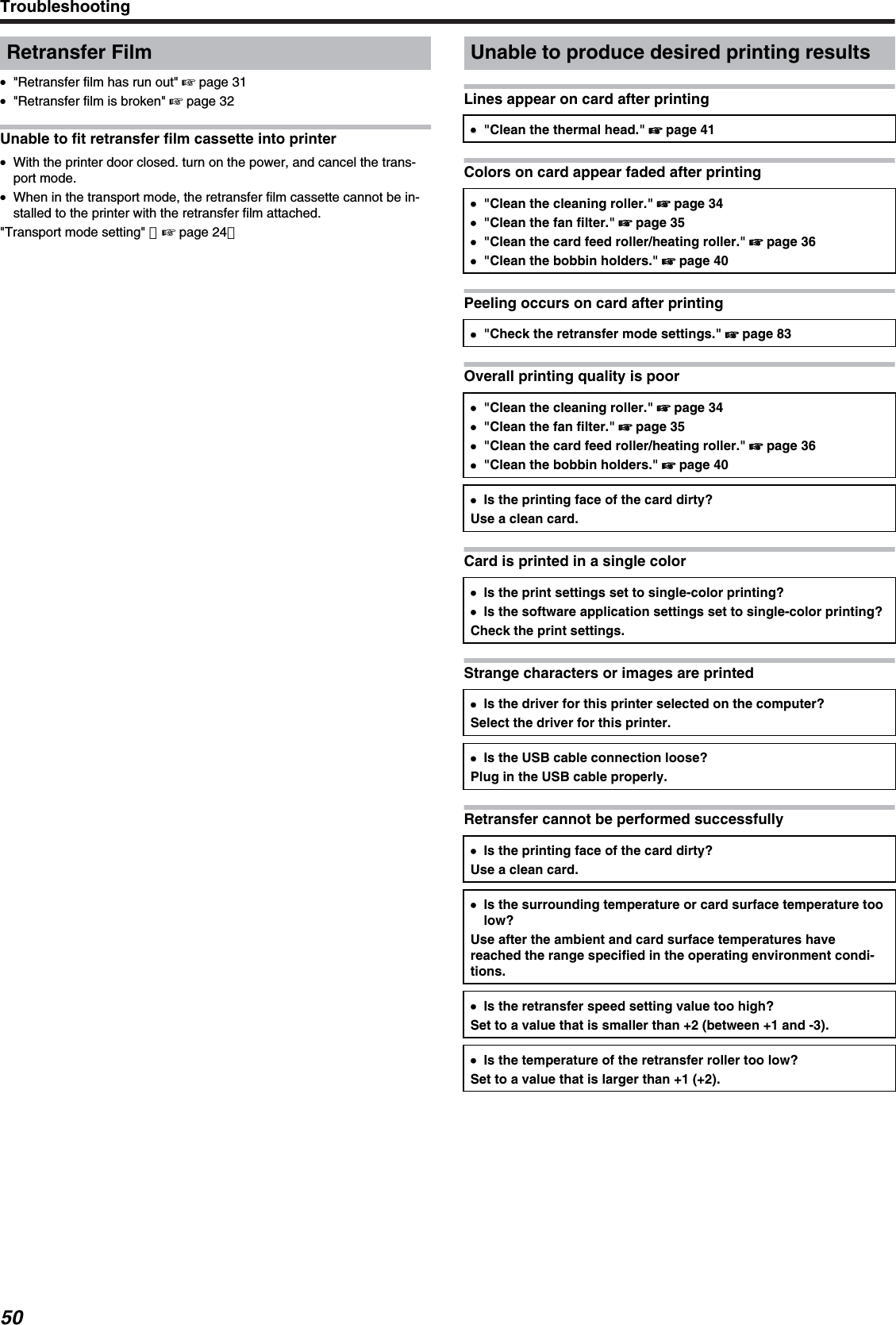 Retransfer Film●&quot;Retransfer film has run out&quot; &apos; page 31●&quot;Retransfer film is broken&quot; &apos; page 32Unable to fit retransfer film cassette into printer●With the printer door closed. turn on the power, and cancel the trans-port mode.●When in the transport mode, the retransfer film cassette cannot be in-stalled to the printer with the retransfer film attached.&quot;Transport mode setting&quot; （&apos; page 24）Unable to produce desired printing resultsLines appear on card after printing●●&quot;Clean the thermal head.&quot; &apos; page 41Colors on card appear faded after printing●&quot;Clean the cleaning roller.&quot; &apos; page 34●&quot;Clean the fan filter.&quot; &apos; page 35●&quot;Clean the card feed roller/heating roller.&quot; &apos; page 36●&quot;Clean the bobbin holders.&quot; &apos; page 40Peeling occurs on card after printing●&quot;Check the retransfer mode settings.&quot; &apos; page 83Overall printing quality is poor●&quot;Clean the cleaning roller.&quot; &apos; page 34●&quot;Clean the fan filter.&quot; &apos; page 35●&quot;Clean the card feed roller/heating roller.&quot; &apos; page 36●&quot;Clean the bobbin holders.&quot; &apos; page 40●Is the printing face of the card dirty?Use a clean card.Card is printed in a single color●Is the print settings set to single-color printing?●Is the software application settings set to single-color printing?Check the print settings.Strange characters or images are printed●Is the driver for this printer selected on the computer?Select the driver for this printer.●Is the USB cable connection loose?Plug in the USB cable properly.Retransfer cannot be performed successfully●Is the printing face of the card dirty?Use a clean card.●Is the surrounding temperature or card surface temperature toolow?Use after the ambient and card surface temperatures havereached the range specified in the operating environment condi-tions.●Is the retransfer speed setting value too high?Set to a value that is smaller than +2 (between +1 and -3).●Is the temperature of the retransfer roller too low?Set to a value that is larger than +1 (+2).Troubleshooting50