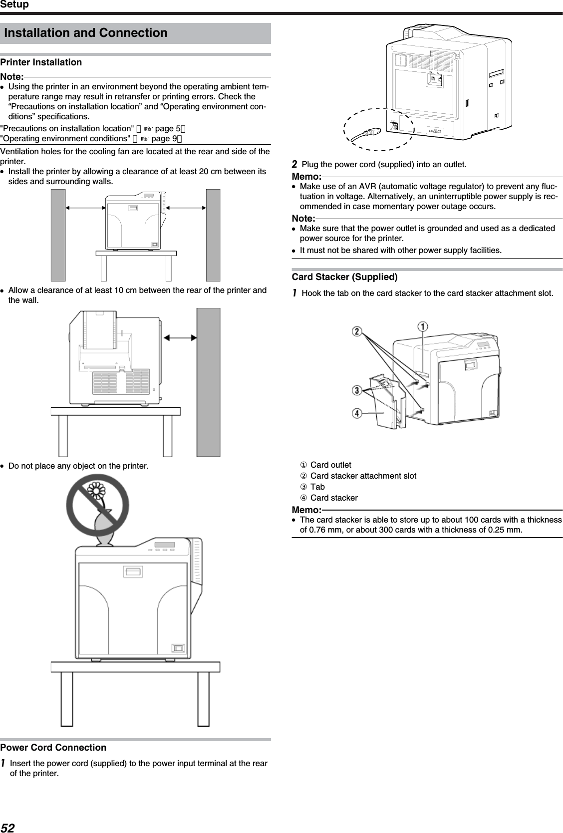 Installation and ConnectionPrinter InstallationNote:●Using the printer in an environment beyond the operating ambient tem-perature range may result in retransfer or printing errors. Check the“Precautions on installation location” and “Operating environment con-ditions” specifications.&quot;Precautions on installation location&quot; （&apos; page 5）&quot;Operating environment conditions&quot; （&apos; page 9）Ventilation holes for the cooling fan are located at the rear and side of theprinter.●Install the printer by allowing a clearance of at least 20 cm between itssides and surrounding walls.●Allow a clearance of at least 10 cm between the rear of the printer andthe wall.●Do not place any object on the printer.Power Cord ConnectionInsert the power cord (supplied) to the power input terminal at the rearof the printer.Plug the power cord (supplied) into an outlet.Memo:●Make use of an AVR (automatic voltage regulator) to prevent any fluc-tuation in voltage. Alternatively, an uninterruptible power supply is rec-ommended in case momentary power outage occurs.Note:●Make sure that the power outlet is grounded and used as a dedicatedpower source for the printer.●It must not be shared with other power supply facilities.Card Stacker (Supplied)Hook the tab on the card stacker to the card stacker attachment slot.① Card outlet② Card stacker attachment slot③ Tab④ Card stackerMemo:●The card stacker is able to store up to about 100 cards with a thicknessof 0.76 mm, or about 300 cards with a thickness of 0.25 mm.Setup52