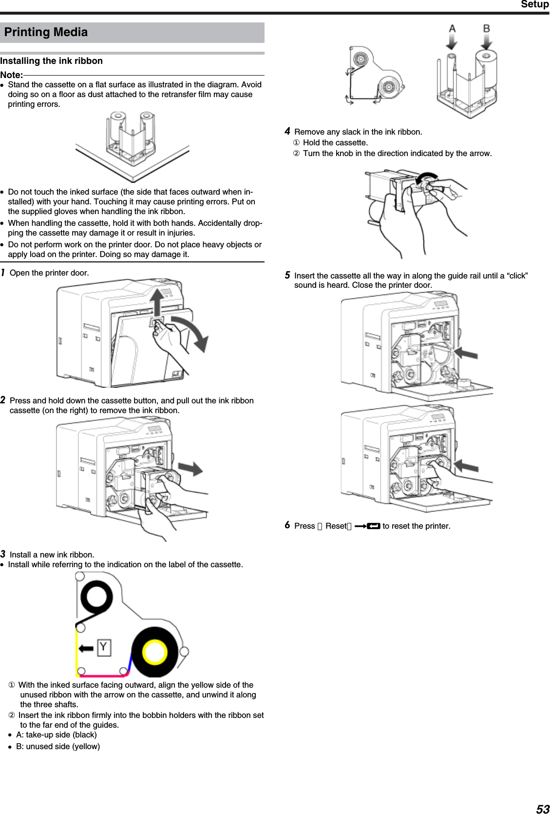 Printing MediaInstalling the ink ribbonNote:●Stand the cassette on a flat surface as illustrated in the diagram. Avoiddoing so on a floor as dust attached to the retransfer film may causeprinting errors.●Do not touch the inked surface (the side that faces outward when in-stalled) with your hand. Touching it may cause printing errors. Put onthe supplied gloves when handling the ink ribbon.●When handling the cassette, hold it with both hands. Accidentally drop-ping the cassette may damage it or result in injuries.●Do not perform work on the printer door. Do not place heavy objects orapply load on the printer. Doing so may damage it.Open the printer door.Press and hold down the cassette button, and pull out the ink ribboncassette (on the right) to remove the ink ribbon.Install a new ink ribbon.●Install while referring to the indication on the label of the cassette.① With the inked surface facing outward, align the yellow side of theunused ribbon with the arrow on the cassette, and unwind it alongthe three shafts.② Insert the ink ribbon firmly into the bobbin holders with the ribbon setto the far end of the guides.●A: take-up side (black)●B: unused side (yellow)Remove any slack in the ink ribbon.① Hold the cassette.② Turn the knob in the direction indicated by the arrow.Insert the cassette all the way in along the guide rail until a “click”sound is heard. Close the printer door.Press ［Reset］DB to reset the printer.Setup53