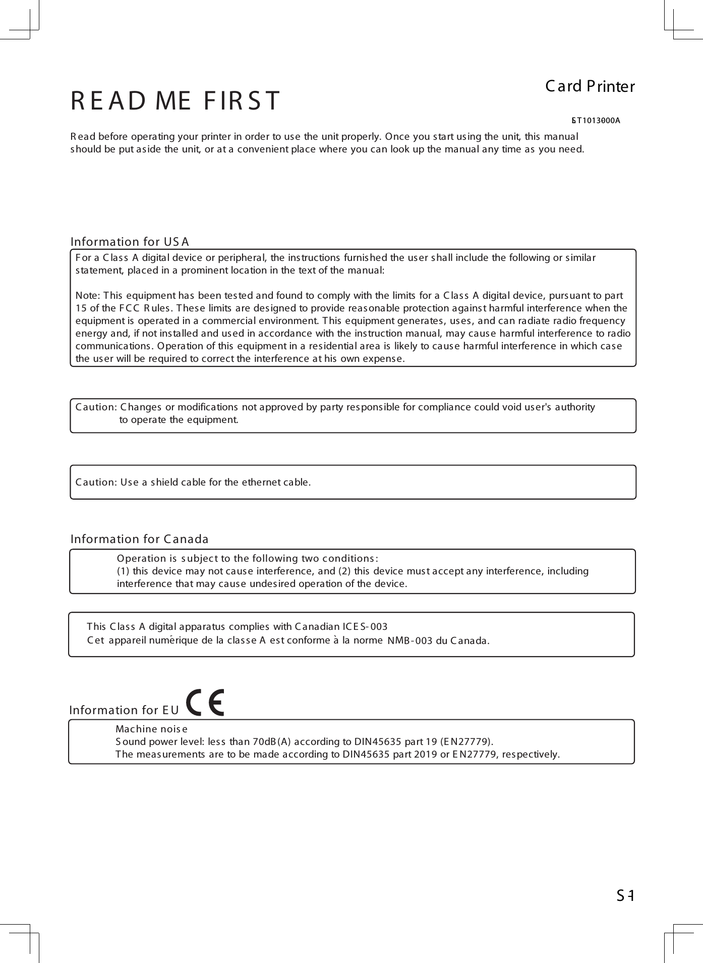 R ead before operating your printer in order to use the unit properly. Once you start using the unit, this manual should be put aside the unit, or at a convenient place where you can look up the manual any time as you need.R E AD ME  F IR S TC aution: C hanges  or modifications  not approved by party res pons ible for compliance could void user&apos;s  authority               to operate the equipment.     C aution: Use a s hield cable for the ethernet cable. F or a C las s A digital device or peripheral, the instructions furnished the user shall include the following or similar statement, placed in a prominent location in the text of the manual:Note: This equipment has been tested and found to comply with the limits for a C las s A digital device, pursuant to part15 of the FC C  R ules . T hese limits are designed to provide reas onable protection against harmful interference when theequipment is operated in a commercial environment. This equipment generates , uses, and can radiate radio frequencyenergy and, if not installed and used in accordance with the instruction manual, may cause harmful interference to radiocommunications. Operation of this equipment in a residential area is likely to cause harmful interference in which casethe us er will be required to correct the interference at his own expens e.  Information for US AInformation for C anadaOperation is  s ubject to the following two c onditions :(1) this device may not cause interference, and (2) this device must accept any interference, includinginterference that may cause undes ired operation of the device.    Information for E UMac hine nois eS ound power level: less than 70dB(A) according to DIN45635 part 19 (E N27779).The measurements are to be made according to DIN45635 part 2019 or E N27779, respectively.  C ard PrinterLS T1013-000AS -1This C lass A digital apparatus complies  with C anadian IC E S-003C et  appareil numerique de la clas se A es t conforme a la norme  NMB - 003 du C anada.``