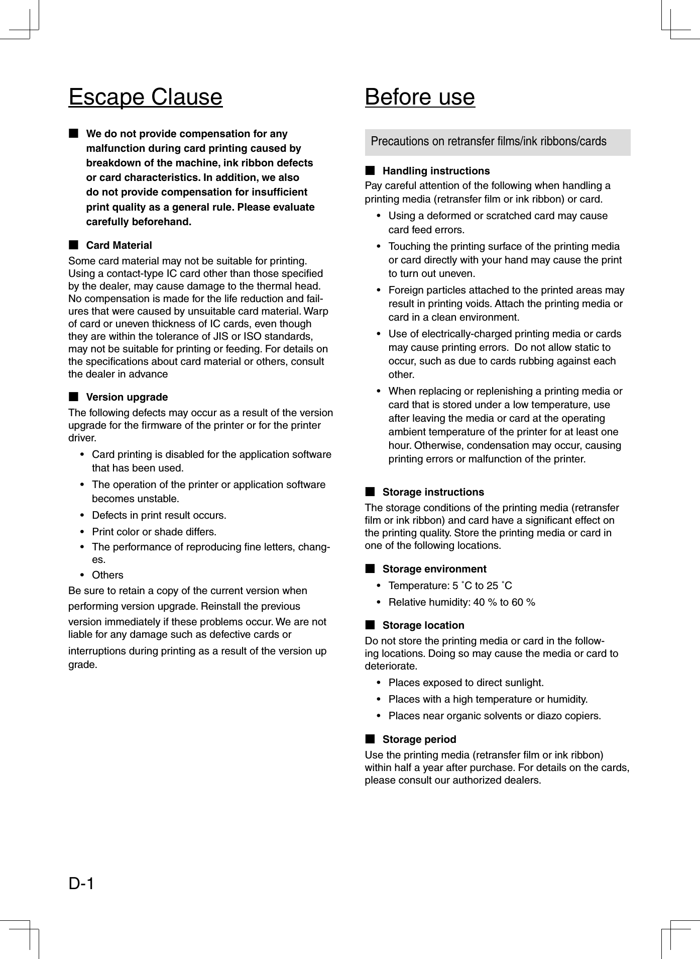 Precautions on retransfer ﬁ lms/ink ribbons/cardsPay careful attention of the following when handling a printing media (retransfer ﬁ lm or ink ribbon) or card.Using a deformed or scratched card may cause card feed errors.Touching the printing surface of the printing media or card directly with your hand may cause the print to turn out uneven. Foreign particles attached to the printed areas may result in printing voids. Attach the printing media or card in a clean environment. Use of electrically-charged printing media or cards may cause printing errors.  Do not allow static to occur, such as due to cards rubbing against each other.When replacing or replenishing a printing media or card that is stored under a low temperature, use after leaving the media or card at the operating ambient temperature of the printer for at least one hour. Otherwise, condensation may occur, causing printing errors or malfunction of the printer.•••••Handling instructions■The storage conditions of the printing media (retransfer ﬁ lm or ink ribbon) and card have a signiﬁ cant effect on the printing quality. Store the printing media or card in one of the following locations.Storage environmentTemperature: 5 ˚C to 25 ˚CRelative humidity: 40 % to 60 %Storage locationDo not store the printing media or card in the follow-ing locations. Doing so may cause the media or card to deteriorate.Places exposed to direct sunlight.Places with a high temperature or humidity.Places near organic solvents or diazo copiers.Storage periodUse the printing media (retransfer ﬁ lm or ink ribbon) within half a year after purchase. For details on the cards, please consult our authorized dealers.■••■•••■Storage instructions■We do not provide compensation for any malfunction during card printing caused by breakdown of the machine, ink ribbon defects or card characteristics. In addition, we also do not provide compensation for insufﬁ cient print quality as a general rule. Please evaluate carefully beforehand.Card MaterialSome card material may not be suitable for printing. Using a contact-type IC card other than those speciﬁ ed by the dealer, may cause damage to the thermal head. No compensation is made for the life reduction and fail-ures that were caused by unsuitable card material. Warp of card or uneven thickness of IC cards, even though they are within the tolerance of JIS or ISO standards, may not be suitable for printing or feeding. For details on the speciﬁ cations about card material or others, consult the dealer in advanceVersion upgradeThe following defects may occur as a result of the version upgrade for the ﬁ rmware of the printer or for the printer driver.Card printing is disabled for the application software that has been used.The operation of the printer or application software becomes unstable.Defects in print result occurs.Print color or shade differs.The performance of reproducing ﬁ ne letters, chang-es.OthersBe sure to retain a copy of the current version when performing version upgrade. Reinstall the previous version immediately if these problems occur. We are not liable for any damage such as defective cards or interruptions during printing as a result of the version up grade.■■■••••••Before useEscape ClauseD-1