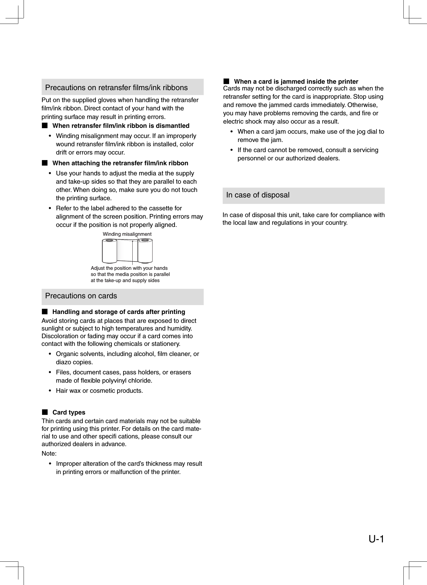 Put on the supplied gloves when handling the retransfer ﬁ lm/ink ribbon. Direct contact of your hand with the printing surface may result in printing errors. When retransfer ﬁ lm/ink ribbon is dismantledWinding misalignment may occur. If an improperly wound retransfer ﬁ lm/ink ribbon is installed, color drift or errors may occur.When attaching the retransfer ﬁ lm/ink ribbonUse your hands to adjust the media at the supply and take-up sides so that they are parallel to each other. When doing so, make sure you do not touch the printing surface.Refer to the label adhered to the cassette for alignment of the screen position. Printing errors may occur if the position is not properly aligned.■•■••Avoid storing cards at places that are exposed to direct sunlight or subject to high temperatures and humidity. Discoloration or fading may occur if a card comes into contact with the following chemicals or stationery.Organic solvents, including alcohol, ﬁ lm cleaner, or diazo copies.Files, document cases, pass holders, or erasers made of ﬂ exible polyvinyl chloride.Hair wax or cosmetic products.•••Handling and storage of cards after printing■Card types■Thin cards and certain card materials may not be suitable for printing using this printer. For details on the card mate-rial to use and other speciﬁ  cations, please consult our authorized dealers in advance.Note:Improper alteration of the card’s thickness may result in printing errors or malfunction of the printer.•Cards may not be discharged correctly such as when the retransfer setting for the card is inappropriate. Stop using and remove the jammed cards immediately. Otherwise, you may have problems removing the cards, and ﬁ re or electric shock may also occur as a result. When a card jam occurs, make use of the jog dial to remove the jam.If the card cannot be removed, consult a servicing personnel or our authorized dealers.••Winding misalignmentAdjust the position with your hands so that the media position is parallelat the take-up and supply sidesPrecautions on retransfer ﬁ lms/ink ribbonsIn case of disposal this unit, take care for compliance with the local law and regulations in your country.In case of disposalPrecautions on cardsWhen a card is jammed inside the printer■U-1