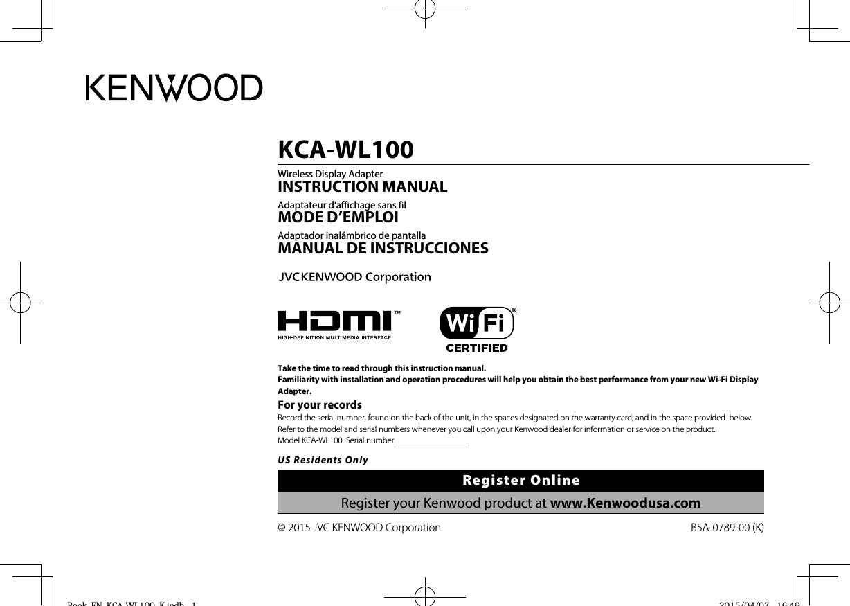 B5A-0789-00 (K)© 2015 JVC KENWOOD CorporationKCA-WL100Wireless Display AdapterINSTRUCTION MANUALAdaptateur d&apos;affichage sans filMODE D’EMPLOIAdaptador inalámbrico de pantallaMANUAL DE INSTRUCCIONESTake the time to read through this instruction manual.Familiarity with installation and operation procedures will help you obtain the best performance from your new Wi-Fi Display Adapter.For your recordsRecord the serial number, found on the back of the unit, in the spaces designated on the warranty card, and in the space provided  below. Refer to the model and serial numbers whenever you call upon your Kenwood dealer for information or service on the product.Model KCA-WL100  Serial number                                      US Residents OnlyRegister OnlineRegister your Kenwood product at www.Kenwoodusa.comBook_EN_KCA-WL100_K.indb   1Book EN KCA WL100 K indb 1 2015/04/07   16:462015/04/07 16:46
