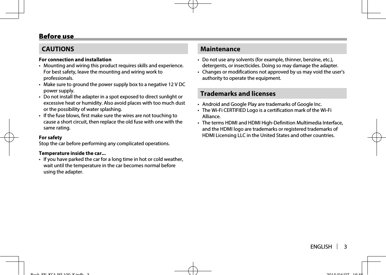 ENGLISH 3Before useBefore useCAUTIONSFor connection and installation•  Mounting and wiring this product requires skills and experience. For best safety, leave the mounting and wiring work to professionals.•  Make sure to ground the power supply box to a negative 12 V DC power supply.•  Do not install the adapter in a spot exposed to direct sunlight or excessive heat or humidity. Also avoid places with too much dust or the possibility of water splashing.•  If the fuse blows, first make sure the wires are not touching to cause a short circuit, then replace the old fuse with one with the same rating.For safetyStop the car before performing any complicated operations.Temperature inside the car...•  If you have parked the car for a long time in hot or cold weather, wait until the temperature in the car becomes normal before using the adapter.Maintenance•  Do not use any solvents (for example, thinner, benzine, etc.), detergents, or insecticides. Doing so may damage the adapter.•  Changes or modifications not approved by us may void the user’s authority to operate the equipment.Trademarks and licenses•  Android and Google Play are trademarks of Google Inc.•  The Wi-Fi CERTIFIED Logo is a certification mark of the Wi-Fi Alliance.•  The terms HDMI and HDMI High-Definition Multimedia Interface, and the HDMI logo are trademarks or registered trademarks of HDMI Licensing LLC in the United States and other countries.Book_EN_KCA-WL100_K.indb   3Book EN KCA WL100 K indb 3 2015/04/07   16:462015/04/07 16:46