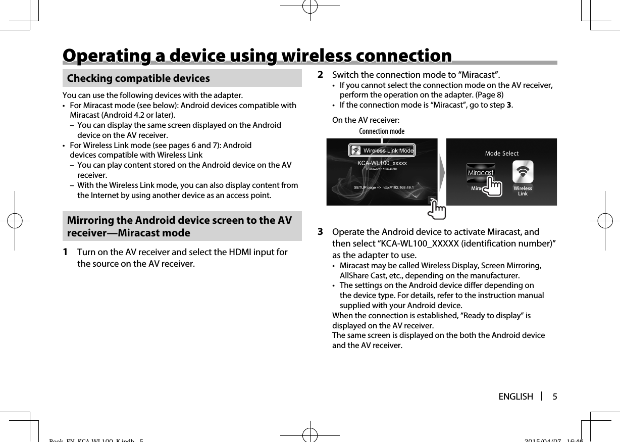 ENGLISH 5Operating a device using wireless connectionOperating a device using wireless connectionChecking compatible devicesYou can use the following devices with the adapter.•  For Miracast mode (see below): Android devices compatible with Miracast (Android 4.2 or later). – You can display the same screen displayed on the Android device on the AV receiver.•  For Wireless Link mode (see pages6 and 7): Android devices compatible with Wireless Link – You can play content stored on the Android device on the AV receiver. – With the Wireless Link mode, you can also display content from the Internet by using another device as an access point. Mirroring the Android device screen to the AV receiver—Miracast mode1  Turn on the AV receiver and select the HDMI input for the source on the AV receiver.2  Switch the connection mode to “Miracast”.•  If you cannot select the connection mode on the AV receiver, perform the operation on the adapter. (Page8)•  If the connection mode is “Miracast”, go to step 3.On the AV receiver:Connection mode3  Operate the Android device to activate Miracast, and then select “KCA-WL100_XXXXX (identification number)” as the adapter to use.•  Miracast may be called Wireless Display, Screen Mirroring, AllShare Cast, etc., depending on the manufacturer.•  The settings on the Android device differ depending on the device type. For details, refer to the instruction manual supplied with your Android device.When the connection is established, “Ready to display” is displayed on the AV receiver.The same screen is displayed on the both the Android device and the AV receiver.Book_EN_KCA-WL100_K.indb   5Book EN KCA WL100 K indb 5 2015/04/07   16:462015/04/07 16:46