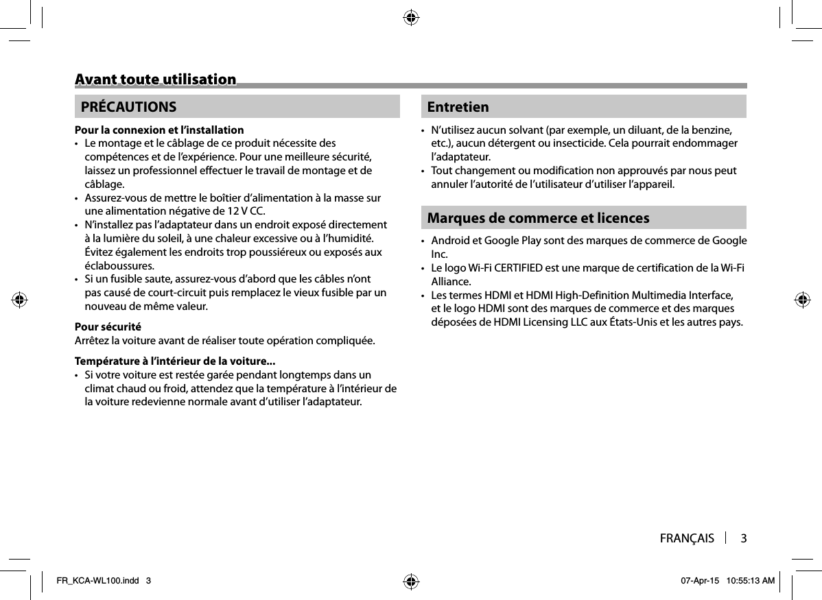 FRANÇAIS 3Avant toute utilisationAvant toute utilisationPRÉCAUTIONSPour la connexion et l’installation•  Le montage et le câblage de ce produit nécessite des compétences et de l’expérience. Pour une meilleure sécurité, laissez un professionnel effectuer le travail de montage et de câblage.•  Assurez-vous de mettre le boîtier d’alimentation à la masse sur une alimentation négative de 12 V CC.•  N’installez pas l’adaptateur dans un endroit exposé directement à la lumière du soleil, à une chaleur excessive ou à l’humidité. Évitez également les endroits trop poussiéreux ou exposés aux éclaboussures.•  Si un fusible saute, assurez-vous d’abord que les câbles n’ont pas causé de court-circuit puis remplacez le vieux fusible par un nouveau de même valeur.Pour sécuritéArrêtez la voiture avant de réaliser toute opération compliquée.Température à l’intérieur de la voiture...•  Si votre voiture est restée garée pendant longtemps dans un climat chaud ou froid, attendez que la température à l’intérieur de la voiture redevienne normale avant d’utiliser l’adaptateur.Entretien•  N’utilisez aucun solvant (par exemple, un diluant, de la benzine, etc.), aucun détergent ou insecticide. Cela pourrait endommager l’adaptateur.•  Tout changement ou modification non approuvés par nous peut annuler l’autorité de l’utilisateur d’utiliser l’appareil.Marques de commerce et licences•  Android et Google Play sont des marques de commerce de Google Inc.•  Le logo Wi-Fi CERTIFIED est une marque de certification de la Wi-Fi Alliance.•  Les termes HDMI et HDMI High-Definition Multimedia Interface, et le logo HDMI sont des marques de commerce et des marques déposées de HDMI Licensing LLC aux États-Unis et les autres pays.FR_KCA-WL100.indd   3FR_KCA-WL100.indd   3 07-Apr-15   10:55:13 AM07-Apr-15   10:55:13 AM