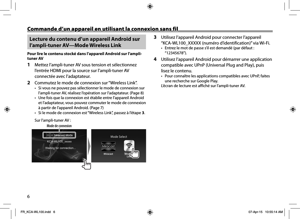 6Commande d’un appareil en utilisant la connexion sans filCommande d’un appareil en utilisant la connexion sans fil Lecture du contenu d’un appareil Android sur l’ampli-tuner AV—Mode Wireless Link Pour lire le contenu stocké dans l’appareil Android sur l’ampli-tuner AV1  Mettez l’ampli-tuner AV sous tension et sélectionnez l’entrée HDMI pour la source sur l’ampli-tuner AV connectée avec l’adaptateur.2  Commutez le mode de connexion sur “Wireless Link”.•  Si vous ne pouvez pas sélectionner le mode de connexion sur l’ampli-tuner AV, réalisez l’opération sur l’adaptateur. (Page8)•  Une fois que la connexion est établie entre l’appareil Android et l’adaptateur, vous pouvez commuter le mode de connexion à partir de l’appareil Android. (Page7)•  Si le mode de connexion est “Wireless Link”, passez à l’étape 3.Sur l’ampli-tuner AV:Mode de connexion3  Utilisez l’appareil Android pour connecter l’appareil “KCA-WL100_XXXXX (numéro d’identification)” via Wi-Fi.•  Entrez le mot de passe s’il est demandé (par défaut: “12345678”).4  Utilisez l’appareil Android pour démarrer une application compatible avec UPnP (Universal Plug and Play), puis lisez le contenu.•  Pour connaître les applications compatibles avec UPnP, faites une recherche sur Google Play.L’écran de lecture est affiché sur l’ampli-tuner AV.FR_KCA-WL100.indd   6FR_KCA-WL100.indd   6 07-Apr-15   10:55:14 AM07-Apr-15   10:55:14 AM
