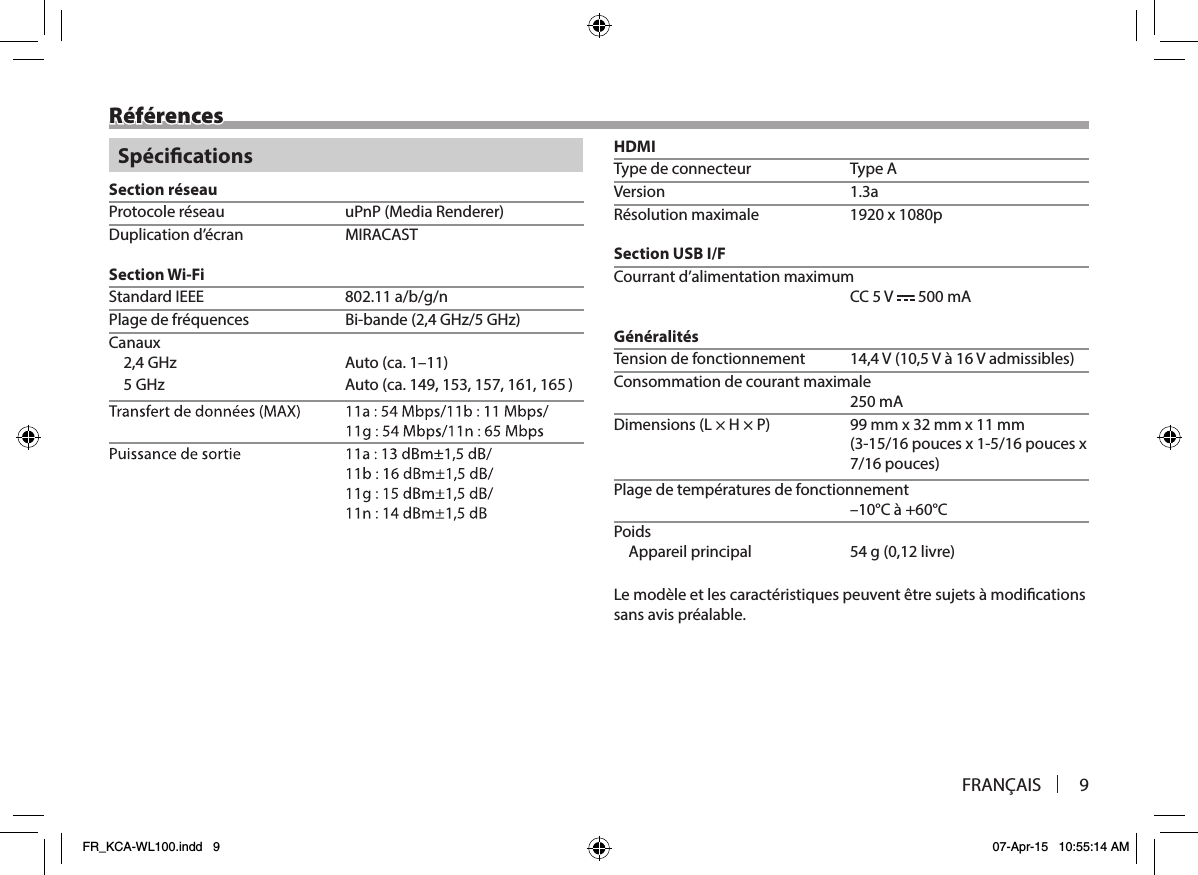 FRANÇAIS 9RéférencesSpécicationsSection réseauProtocole réseau  uPnP (Media Renderer)Duplication d’écran  MIRACASTSection Wi-FiStandard IEEE  802.11 a/b/g/nPlage de fréquences  Bi-bande (2,4 GHz/5 GHz)Canaux2,4 GHz  Auto (ca. 1–11))1, 16561 ,751 ,351 ,941 .ac( otuA zHG 5HDMIType de connecteur  Type Aa3.1 noisreVRésolution maximale  1920 x 1080pSection USB I/FCourrant d’alimentation maximum CC 5 V   500 mAGénéralitésTension de fonctionnement  14,4 V (10,5 V à 16 V admissibles)Consommation de courant maximale 250 mADimensions (L × H × P)  99 mm x 32 mm x 11 mm x secuop 61/5-1 x secuop 61/51-3( 7/16 pouces)Plage de températures de fonctionnement –10°C à +60°CPoidsAppareil principal  54 g (0,12 livre)Le modèle et les caractéristiques peuvent être sujets à modications sans avis préalable.FR_KCA-WL100.indd   9 07-Apr-15   10:55:14 AM