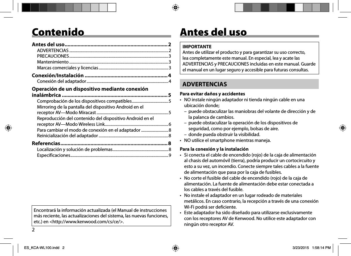 2Antes del usoAntes del usoIMPORTANTEAntes de utilizar el producto y para garantizar su uso correcto, lea completamente este manual. En especial, lea y acate las ADVERTENCIAS y PRECAUCIONES incluidas en este manual. Guarde el manual en un lugar seguro y accesible para futuras consultas.ADVERTENCIASPara evitar daños y accidentes•  NO instale ningún adaptador ni tienda ningún cable en una ubicación donde; – puede obstaculizar las maniobras del volante de dirección y de la palanca de cambios. – puede obstaculizar la operación de los dispositivos de seguridad, como por ejemplo, bolsas de aire. – donde pueda obstruir la visibilidad.•  NO utilice el smartphone mientras maneja.Para la conexión y la instalación•  Si conecta el cable de encendido (rojo) de la caja de alimentación al chasis del automóvil (tierra), podría producir un cortocircuito y esto a su vez, un incendio. Conecte siempre tales cables a la fuente de alimentación que pasa por la caja de fusibles.•  No corte el fusible del cable de encendido (rojo) de la caja de alimentación. La fuente de alimentación debe estar conectada a los cables a través del fusible.•  No instale el adaptador en un lugar rodeado de materiales metálicos. En caso contrario, la recepción a través de una conexión Wi-Fi podrá ser deficiente.•  Este adaptador ha sido diseñado para utilizarse exclusivamente con los receptores AV de Kenwood. No utilice este adaptador con ningún otro receptor AV.ContenidoContenidoAntes del uso ........................................................................2ADVERTENCIAS ..................................................................................................2PRECAUCIONES .................................................................................................. 3Mantenimiento ..................................................................................................3Marcas comerciales y licencias .....................................................................3Conexión/Instalación ..........................................................4Conexión del adaptador .................................................................................4Operación de un dispositivo mediante conexión inalámbrica ..........................................................................5Comprobación de los dispositivos compatibles ....................................5Mirroring de la pantalla del dispositivo Android en el receptor AV—Modo Miracast .......................................................................5Reproducción del contenido del dispositivo Android en el receptor AV—Modo Wireless Link...............................................................6Para cambiar el modo de conexión en el adaptador ...........................8Reinicialización del adaptador .....................................................................8Referencias ...........................................................................8Localización y solución de problemas .......................................................8Especificaciones .................................................................................................9Encontrará la información actualizada (el Manual de instrucciones más reciente, las actualizaciones del sistema, las nuevas funciones, etc.) en &lt;http://www.kenwood.com/cs/ce/&gt;.ES_KCA-WL100.indd   2ES_KCA-WL100.indd   2 3/23/2015   1:58:14 PM3/23/2015   1:58:14 PM