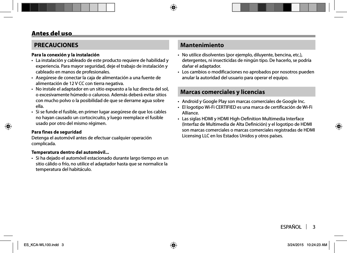 ESPAÑOL 3Antes del usoAntes del usoPRECAUCIONESPara la conexión y la instalación•  La instalación y cableado de este producto requiere de habilidad y experiencia. Para mayor seguridad, deje el trabajo de instalación y cableado en manos de profesionales.•  Asegúrese de conectar la caja de alimentación a una fuente de alimentación de 12 V CC con tierra negativa.•  No instale el adaptador en un sitio expuesto a la luz directa del sol, o excesivamente húmedo o caluroso. Además deberá evitar sitios con mucho polvo o la posibilidad de que se derrame agua sobre ella.•  Si se funde el fusible, en primer lugar asegúrese de que los cables no hayan causado un cortocircuito, y luego reemplace el fusible usado por otro del mismo régimen.Para fines de seguridadDetenga el automóvil antes de efectuar cualquier operación complicada.Temperatura dentro del automóvil...•  Si ha dejado el automóvil estacionado durante largo tiempo en un sitio cálido o frío, no utilice el adaptador hasta que se normalice la temperatura del habitáculo.Mantenimiento•  No utilice disolventes (por ejemplo, diluyente, bencina, etc.), detergentes, ni insecticidas de ningún tipo. De hacerlo, se podría dañar el adaptador.•  Los cambios o modificaciones no aprobados por nosotros pueden anular la autoridad del usuario para operar el equipo.Marcas comerciales y licencias•  Android y Google Play son marcas comerciales de Google Inc.•  El logotipo Wi-Fi CERTIFIED es una marca de certificación de Wi-Fi Alliance.•  Las siglas HDMI y HDMI High-Definition Multimedia Interface (Interfaz de Multimedia de Alta Definición) y el logotipo de HDMI son marcas comerciales o marcas comerciales registradas de HDMI Licensing LLC en los Estados Unidos y otros países.ES_KCA-WL100.indd   3ES_KCA-WL100.indd   3 3/24/2015   10:24:23 AM3/24/2015   10:24:23 AM