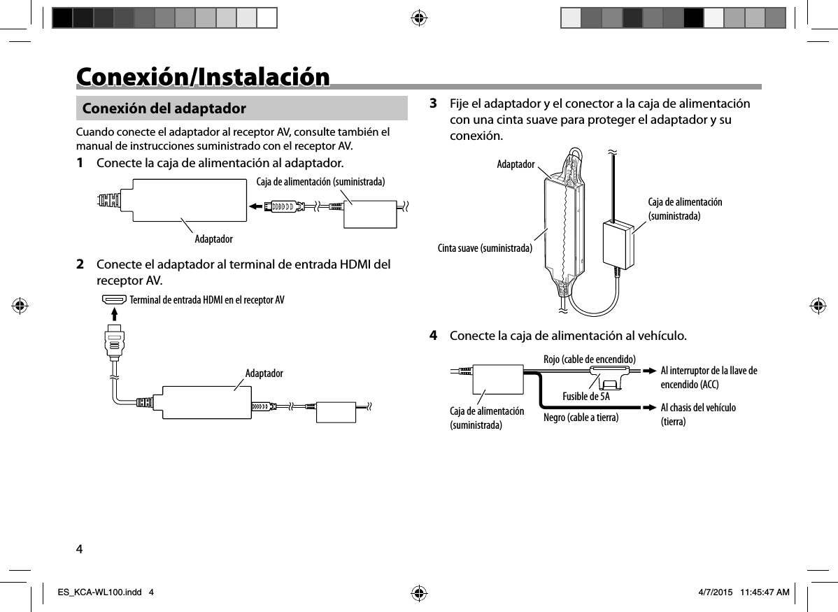 4Conexión/InstalaciónConexión/InstalaciónConexión del adaptadorCuando conecte el adaptador al receptor AV, consulte también el manual de instrucciones suministrado con el receptor AV.1  Conecte la caja de alimentación al adaptador.Caja de alimentación (suministrada)Adaptador2  Conecte el adaptador al terminal de entrada HDMI del receptor AV.Terminal de entrada HDMI en el receptor AVAdaptador3  Fije el adaptador y el conector a la caja de alimentación con una cinta suave para proteger el adaptador y su conexión.Caja de alimentación (suministrada)AdaptadorCinta suave (suministrada)4  Conecte la caja de alimentación al vehículo.Caja de alimentación (suministrada)Al chasis del vehículo (tierra)Al interruptor de la llave de encendido (ACC)Negro (cable a tierra)Fusible de 5ARojo (cable de encendido)ES_KCA-WL100.indd   4ES_KCA-WL100.indd   4 4/7/2015   11:45:47 AM4/7/2015   11:45:47 AM