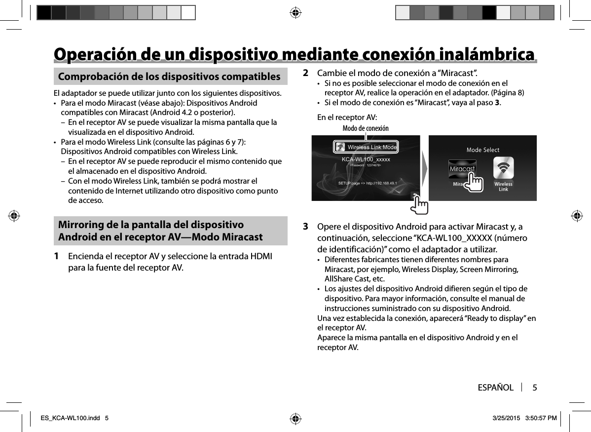 ESPAÑOL 5Operación de un dispositivo mediante conexión inalámbricaOperación de un dispositivo mediante conexión inalámbricaComprobación de los dispositivos compatiblesEl adaptador se puede utilizar junto con los siguientes dispositivos.•  Para el modo Miracast (véase abajo): Dispositivos Android compatibles con Miracast (Android 4.2 o posterior). – En el receptor AV se puede visualizar la misma pantalla que la visualizada en el dispositivo Android.•  Para el modo Wireless Link (consulte las páginas6 y 7): Dispositivos Android compatibles con Wireless Link. – En el receptor AV se puede reproducir el mismo contenido que el almacenado en el dispositivo Android. – Con el modo Wireless Link, también se podrá mostrar el contenido de Internet utilizando otro dispositivo como punto de acceso. Mirroring de la pantalla del dispositivo Android en el receptor AV—Modo Miracast1  Encienda el receptor AV y seleccione la entrada HDMI para la fuente del receptor AV.2  Cambie el modo de conexión a “Miracast”.•  Si no es posible seleccionar el modo de conexión en el receptor AV, realice la operación en el adaptador. (Página 8)•  Si el modo de conexión es “Miracast”, vaya al paso 3.En el receptor AV:Modo de conexión3  Opere el dispositivo Android para activar Miracast y, a continuación, seleccione “KCA-WL100_XXXXX (número de identificación)” como el adaptador a utilizar.•  Diferentes fabricantes tienen diferentes nombres para Miracast, por ejemplo, Wireless Display, Screen Mirroring, AllShare Cast, etc.•  Los ajustes del dispositivo Android difieren según el tipo de dispositivo. Para mayor información, consulte el manual de instrucciones suministrado con su dispositivo Android.Una vez establecida la conexión, aparecerá “Ready to display” en el receptor AV.Aparece la misma pantalla en el dispositivo Android y en el receptor AV.ES_KCA-WL100.indd   5ES_KCA-WL100.indd   5 3/25/2015   3:50:57 PM3/25/2015   3:50:57 PM