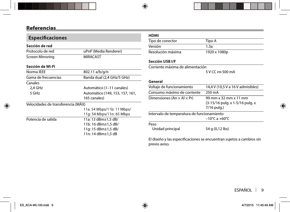 ESPAÑOL 9ReferenciasEspecicacionesSección de redProtocolo de red  uPnP (Media Renderer)Screen Mirroring  MIRACASTSección de Wi-FiNorma IEEE  802.11 a/b/g/nGama de frecuencias  Banda dual (2,4 GHz/5 GHz)Canales2,4 GHz  Automático (1–11 canales) 161,,751 ,351 ,941( ocitámotuA zHG 5165 canales)Velocidades de transferencia (MÁX) Potencia de salida  11a: 13 dBm±1,5 dB/11b: 16 dBm±1,5 dB/11g: 15 dBm±1,5 dB/11n: 14 dBm±1,5 dBHDMITipo de conector  Tipo Aa3.1 nóisreVResolución máxima  1920 x 1080pSección USB I/FCorriente máxima de alimentación 5 V CC   500 mAGeneralVoltaje de funcionamiento  14,4 V (10,5 V a 16 V admisibles)Consumo máximo de corriente  250 mADimensiones (An × Al × Pr)  99 mm x 32 mm x 11 mm x .glup 61/5-1 x .glup 61/51-3( 7/16 pulg.)Intervalo de temperatura de funcionamiento –10°C a +60°CPesoUnidad principal  54 g (0,12 lbs)El diseño y las especicaciones se encuentran sujetos a cambios sin previo aviso.ES_KCA-WL100.indd   9 4/7/2015   11:45:49 AM