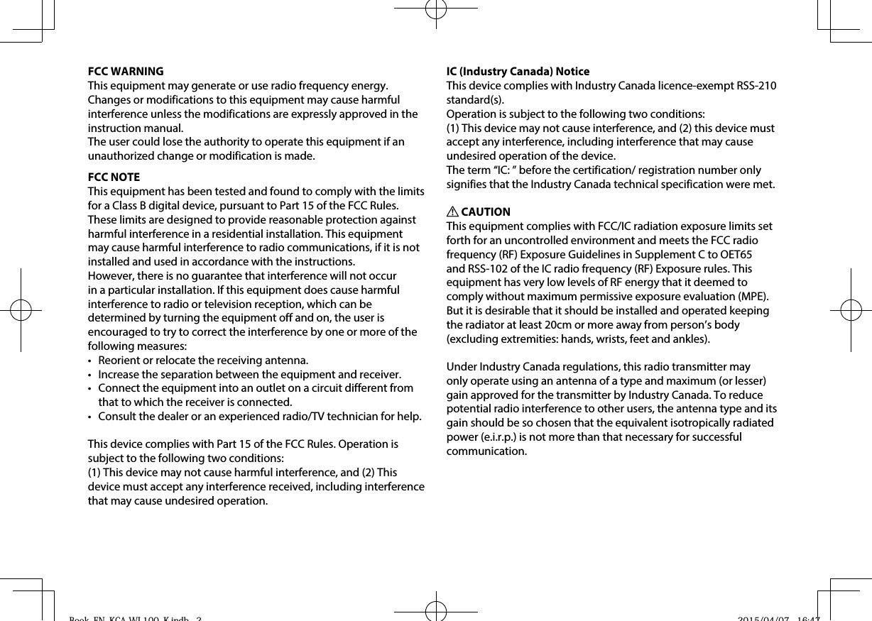 FCC WARNINGThis equipment may generate or use radio frequency energy. Changes or modifications to this equipment may cause harmful interference unless the modifications are expressly approved in the instruction manual.The user could lose the authority to operate this equipment if an unauthorized change or modification is made.FCC NOTEThis equipment has been tested and found to comply with the limits for a Class B digital device, pursuant to Part 15 of the FCC Rules. These limits are designed to provide reasonable protection against harmful interference in a residential installation. This equipment may cause harmful interference to radio communications, if it is not installed and used in accordance with the instructions.However, there is no guarantee that interference will not occur in a particular installation. If this equipment does cause harmful interference to radio or television reception, which can be determined by turning the equipment off and on, the user is encouraged to try to correct the interference by one or more of the following measures:•  Reorient or relocate the receiving antenna.•  Increase the separation between the equipment and receiver.•  Connect the equipment into an outlet on a circuit different from that to which the receiver is connected.•  Consult the dealer or an experienced radio/TV technician for help.This device complies with Part 15 of the FCC Rules. Operation is subject to the following two conditions:(1) This device may not cause harmful interference, and (2) This device must accept any interference received, including interference that may cause undesired operation.IC (Industry Canada) NoticeThis device complies with Industry Canada licence-exempt RSS-210 standard(s). Operation is subject to the following two conditions:(1) This device may not cause interference, and (2) this device must accept any interference, including interference that may cause undesired operation of the device.The term “IC: ” before the certification/ registration number only signifies that the Industry Canada technical specification were met.V CAUTIONThis equipment complies with FCC/IC radiation exposure limits set forth for an uncontrolled environment and meets the FCC radio frequency (RF) Exposure Guidelines in Supplement C to OET65 and RSS-102 of the IC radio frequency (RF) Exposure rules. This equipment has very low levels of RF energy that it deemed to comply without maximum permissive exposure evaluation (MPE). But it is desirable that it should be installed and operated keeping the radiator at least 20cm or more away from person’s body (excluding extremities: hands, wrists, feet and ankles).Under Industry Canada regulations, this radio transmitter may only operate using an antenna of a type and maximum (or lesser) gain approved for the transmitter by Industry Canada. To reduce potential radio interference to other users, the antenna type and its gain should be so chosen that the equivalent isotropically radiated power (e.i.r.p.) is not more than that necessary for successful communication.Book_EN_KCA-WL100_K.indb   2Book EN KCA WL100 K indb 2 2015/04/07   16:472015/04/07 16:47