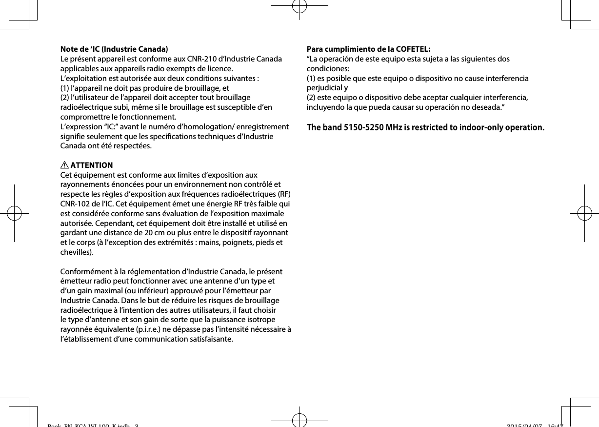 Note de ‘IC (Industrie Canada)Le présent appareil est conforme aux CNR-210 d’Industrie Canada applicables aux appareils radio exempts de licence.L’exploitation est autorisée aux deux conditions suivantes : (1) l’appareil ne doit pas produire de brouillage, et (2) l’utilisateur de l’appareil doit accepter tout brouillage radioélectrique subi, même si le brouillage est susceptible d’en compromettre le fonctionnement.L’expression “IC:” avant le numéro d’homologation/ enregistrement signifie seulement que les specifications techniques d’Industrie Canada ont été respectées.V ATTENTIONCet équipement est conforme aux limites d’exposition aux rayonnements énoncées pour un environnement non contrôlé et respecte les règles d’exposition aux fréquences radioélectriques (RF) CNR-102 de l’IC. Cet équipement émet une énergie RF très faible qui est considérée conforme sans évaluation de l’exposition maximale autorisée. Cependant, cet équipement doit être installé et utilisé en gardant une distance de 20 cm ou plus entre le dispositif rayonnant et le corps (à l’exception des extrémités : mains, poignets, pieds et chevilles).Conformément à la réglementation d’Industrie Canada, le présent émetteur radio peut fonctionner avec une antenne d’un type et d’un gain maximal (ou inférieur) approuvé pour l’émetteur par Industrie Canada. Dans le but de réduire les risques de brouillage radioélectrique à l’intention des autres utilisateurs, il faut choisir le type d’antenne et son gain de sorte que la puissance isotrope rayonnée équivalente (p.i.r.e.) ne dépasse pas l’intensité nécessaire à l’établissement d’une communication satisfaisante.Para cumplimiento de la COFETEL: “La operación de este equipo esta sujeta a las siguientes dos condiciones:(1) es posible que este equipo o dispositivo no cause interferencia perjudicial y(2) este equipo o dispositivo debe aceptar cualquier interferencia,incluyendo la que pueda causar su operación no deseada.”Book_EN_KCA-WL100_K.indb   3Book EN KCA WL100 K indb 3 2015/04/07   16:472015/04/07 16:47The band 5150-5250 MHz is restricted to indoor-only operation.