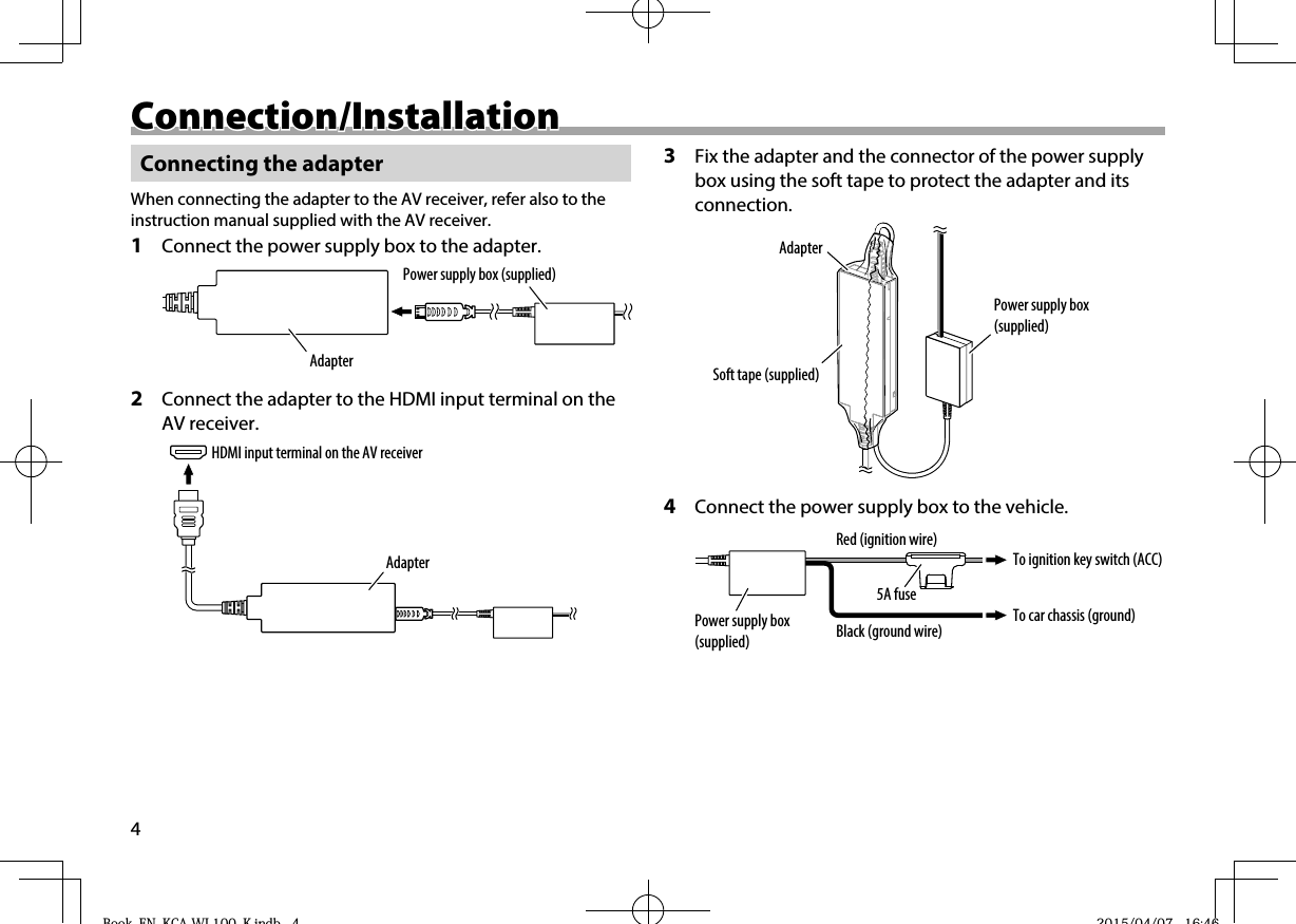 4Connection/InstallationConnection/InstallationConnecting the adapterWhen connecting the adapter to the AV receiver, refer also to the instruction manual supplied with the AV receiver.1  Connect the power supply box to the adapter.Power supply box (supplied)Adapter2  Connect the adapter to the HDMI input terminal on the AV receiver.HDMI input terminal on the AV receiverAdapter3  Fix the adapter and the connector of the power supply box using the soft tape to protect the adapter and its connection.Power supply box (supplied)AdapterSoft tape (supplied)4  Connect the power supply box to the vehicle.Power supply box (supplied)To car chassis (ground)To ignition key switch (ACC)Black (ground wire)5A fuseRed (ignition wire)Book_EN_KCA-WL100_K.indb   4Book EN KCA WL100 K indb 4 2015/04/07   16:462015/04/07 16:46