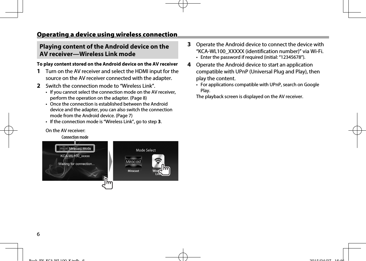 6Operating a device using wireless connectionOperating a device using wireless connection Playing content of the Android device on the AV receiver—Wireless Link mode To play content stored on the Android device on the AV receiver1  Turn on the AV receiver and select the HDMI input for the source on the AV receiver connected with the adapter.2  Switch the connection mode to “Wireless Link”.•  If you cannot select the connection mode on the AV receiver, perform the operation on the adapter. (Page8)•  Once the connection is established between the Android device and the adapter, you can also switch the connection mode from the Android device. (Page7)•  If the connection mode is “Wireless Link”, go to step 3.On the AV receiver:Connection mode3  Operate the Android device to connect the device with “KCA-WL100_XXXXX (identification number)” via Wi-Fi.•  Enter the password if required (initial: “12345678”).4  Operate the Android device to start an application compatible with UPnP (Universal Plug and Play), then play the content.•  For applications compatible with UPnP, search on Google Play.The playback screen is displayed on the AV receiver.Book_EN_KCA-WL100_K.indb   6Book EN KCA WL100 K indb 6 2015/04/07   16:462015/04/07 16:46