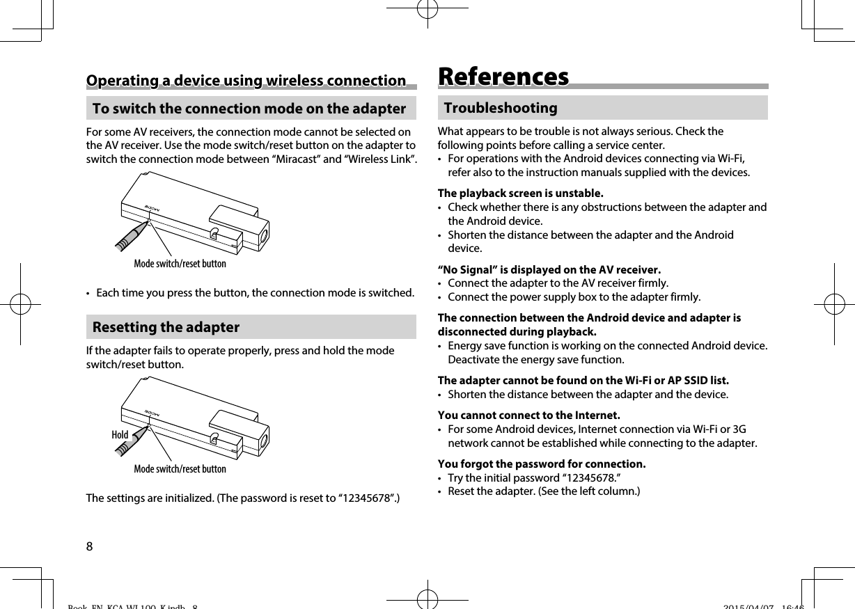 8Operating a device using wireless connectionOperating a device using wireless connection To switch the connection mode on the adapterFor some AV receivers, the connection mode cannot be selected on the AV receiver. Use the mode switch/reset button on the adapter to switch the connection mode between “Miracast” and “Wireless Link”.Mode switch/reset button•  Each time you press the button, the connection mode is switched. Resetting the adapterIf the adapter fails to operate properly, press and hold the mode switch/reset button.Mode switch/reset buttonHoldThe settings are initialized. (The password is reset to “12345678”.)ReferencesReferencesTroubleshootingWhat appears to be trouble is not always serious. Check the following points before calling a service center.•  For operations with the Android devices connecting via Wi-Fi, refer also to the instruction manuals supplied with the devices.The playback screen is unstable.•  Check whether there is any obstructions between the adapter and the Android device.•  Shorten the distance between the adapter and the Android device.“No Signal” is displayed on the AV receiver.•  Connect the adapter to the AV receiver firmly.•  Connect the power supply box to the adapter firmly.The connection between the Android device and adapter is disconnected during playback.•  Energy save function is working on the connected Android device. Deactivate the energy save function.The adapter cannot be found on the Wi-Fi or AP SSID list.•  Shorten the distance between the adapter and the device.You cannot connect to the Internet.•  For some Android devices, Internet connection via Wi-Fi or 3G network cannot be established while connecting to the adapter.You forgot the password for connection.•  Try the initial password “12345678.”•  Reset the adapter. (See the left column.)Book_EN_KCA-WL100_K.indb   8Book EN KCA WL100 K indb 8 2015/04/07   16:462015/04/07 16:46