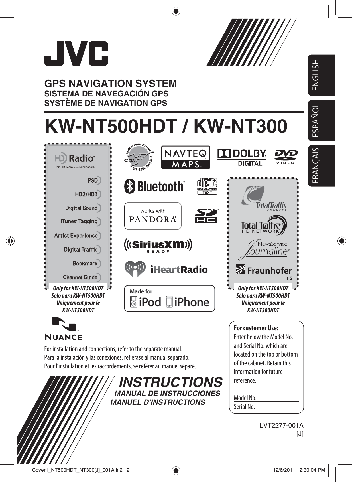 ENGLISHESPAÑOLFRANÇAISESPAÑOLFor installation and connections, refer to the separate manual.Para la instalación y las conexiones, refiérase al manual separado.Pour l’installation et les raccordements, se référer au manuel séparé.INSTRUCTIONSMANUAL DE INSTRUCCIONESMANUEL D’INSTRUCTIONSFor customer Use:Enter below the Model No. and Serial No. which are located on the top or bottom of the cabinet. Retain this information for future reference.Model No.Serial No.LVT2277-001A[J]KW-NT500HDT / KW-NT300GPS NAVIGATION SYSTEMSISTEMA DE NAVEGACIÓN GPSSYSTÈME DE NAVIGATION GPSThis HD Radio receiver enables:This HD Radio receiver enables:Only for KW-NT500HDTSólo para KW-NT500HDTUniquement pour le KW-NT500HDTOnly for KW-NT500HDTSólo para KW-NT500HDTUniquement pour le KW-NT500HDTCover1_NT500HDT_NT300[J]_001A.in2   2Cover1_NT500HDT_NT300[J]_001A.in2   212/6/2011   2:30:04 PM12/6/2011   2:30:04 PM