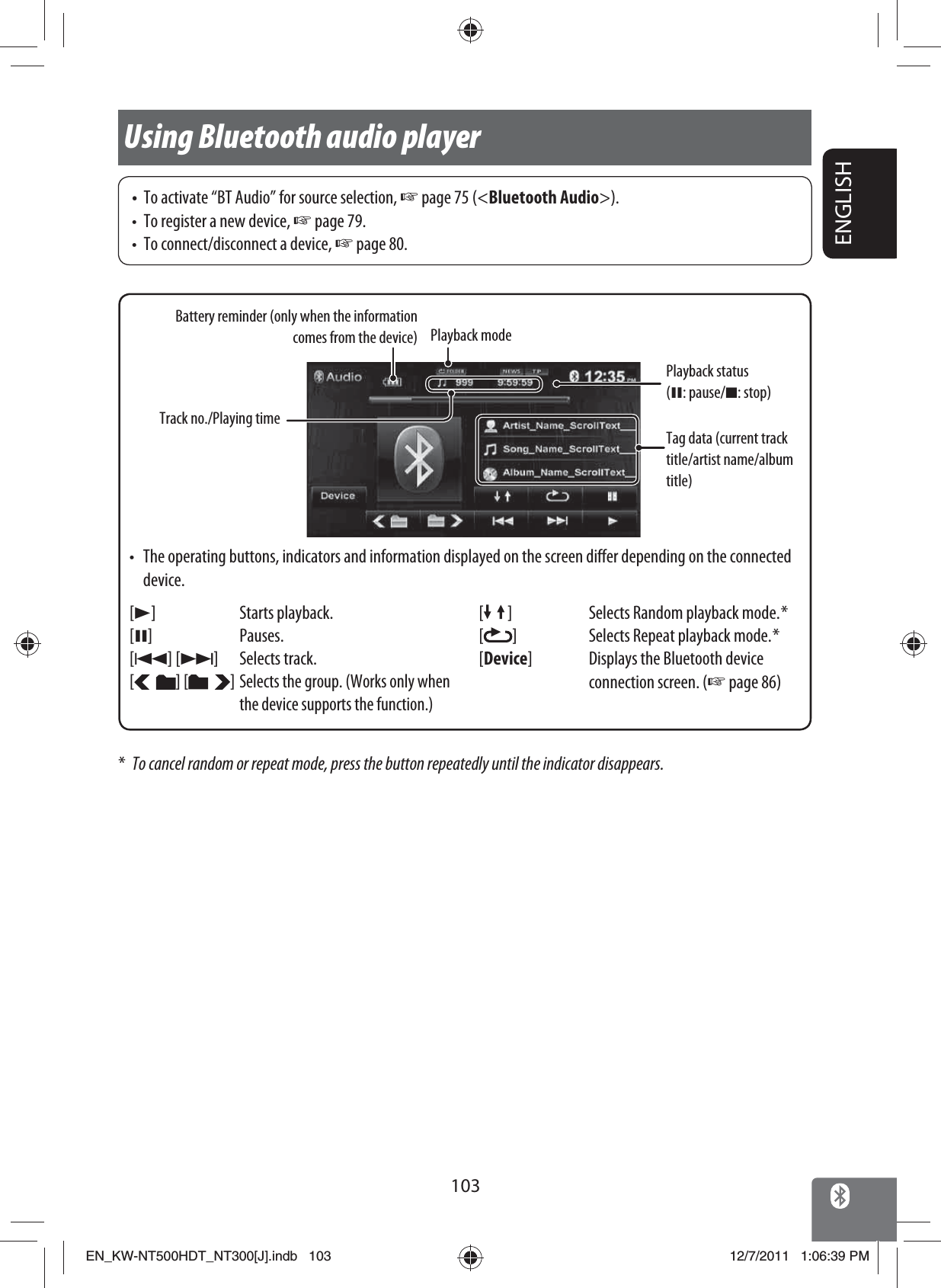 ENGLISH103Using Bluetooth audio player*  To cancel random or repeat mode, press the button repeatedly until the indicator disappears.Playback mode[3] Starts playback.[8] Pauses.[4] [¢] Selects track.[] [ ]Selects the group. (Works only when the device supports the function.)Tag data (current track title/artist name/album title)Playback status (8: pause/7: stop)[ ] Selects Random playback mode. *[]Selects Repeat playback mode. *[Device] Displays the Bluetooth device connection screen. (☞ page 86) Battery reminder (only when the information comes from the device)•  To activate “BT Audio” for source selection, ☞ page 75 (&lt;Bluetooth Audio&gt;).•  To register a new device, ☞ page 79.•  To connect/disconnect a device, ☞ page 80.Track no./Playing time•  The operating buttons, indicators and information displayed on the screen differ depending on the connected device.EN_KW-NT500HDT_NT300[J].indb   103EN_KW-NT500HDT_NT300[J].indb   10312/7/2011   1:06:39 PM12/7/2011   1:06:39 PM