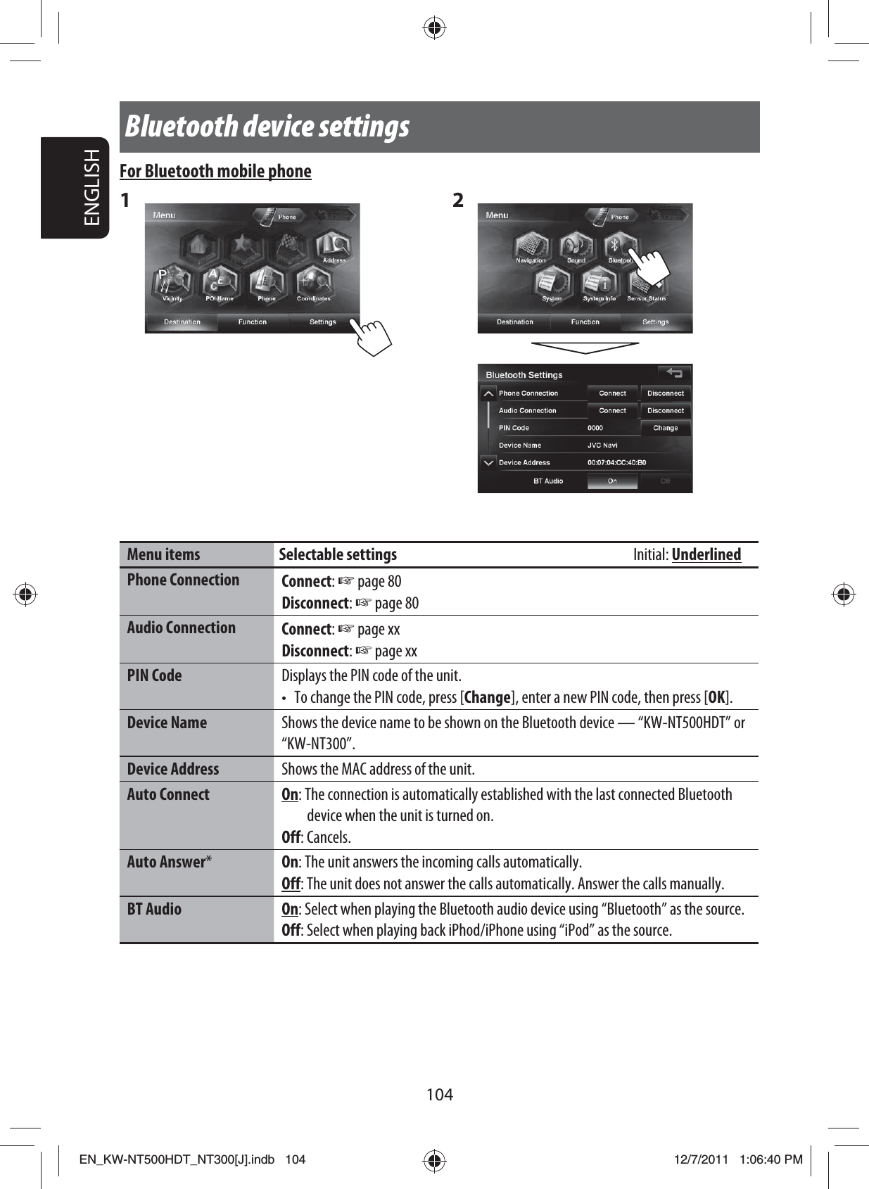 104ENGLISHFor Bluetooth mobile phone1 2 Menu items Selectable settings  Initial: UnderlinedPhone Connection Connect: ☞ page 80Disconnect: ☞ page 80Audio Connection Connect: ☞ page xxDisconnect: ☞ page xxPIN Code Displays the PIN code of the unit.•  To change the PIN code, press [Change], enter a new PIN code, then press [OK].Device Name Shows the device name to be shown on the Bluetooth device — “KW-NT500HDT” or “KW-NT300”.Device Address Shows the MAC address of the unit.Auto Connect On: The connection is automatically established with the last connected Bluetooth device when the unit is turned on.Off: Cancels.Auto Answer*On: The unit answers the incoming calls automatically.Off: The unit does not answer the calls automatically. Answer the calls manually.BT Audio On: Select when playing the Bluetooth audio device using “Bluetooth” as the source.Off: Select when playing back iPhod/iPhone using “iPod” as the source.Bluetooth device settingsEN_KW-NT500HDT_NT300[J].indb   104EN_KW-NT500HDT_NT300[J].indb   10412/7/2011   1:06:40 PM12/7/2011   1:06:40 PM