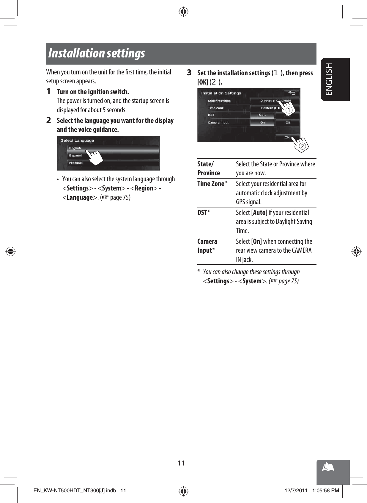 11ENGLISHInstallation settingsWhen you turn on the unit for the first time, the initial setup screen appears.1  Turn on the ignition switch.The power is turned on, and the startup screen is displayed for about 5 seconds.2  Select the language you want for the display and the voice guidance.•  You can also select the system language through &lt;Settings&gt; - &lt;System&gt; - &lt;Region&gt; -&lt;Language&gt;. (☞ page 75)3  Set the installation settings (1), then press [OK] (2).State/ProvinceSelect the State or Province where you are now.Time Zone * Select your residential area for automatic clock adjustment by GPS signal.DST * Select [Auto] if your residential area is subject to Daylight Saving Time.Camera Input *Select [On] when connecting the rear view camera to the CAMERA IN jack.*  You can also change these settings through &lt;Settings&gt; - &lt;System&gt;. (☞ page 75)EN_KW-NT500HDT_NT300[J].indb   11EN_KW-NT500HDT_NT300[J].indb   1112/7/2011   1:05:58 PM12/7/2011   1:05:58 PM