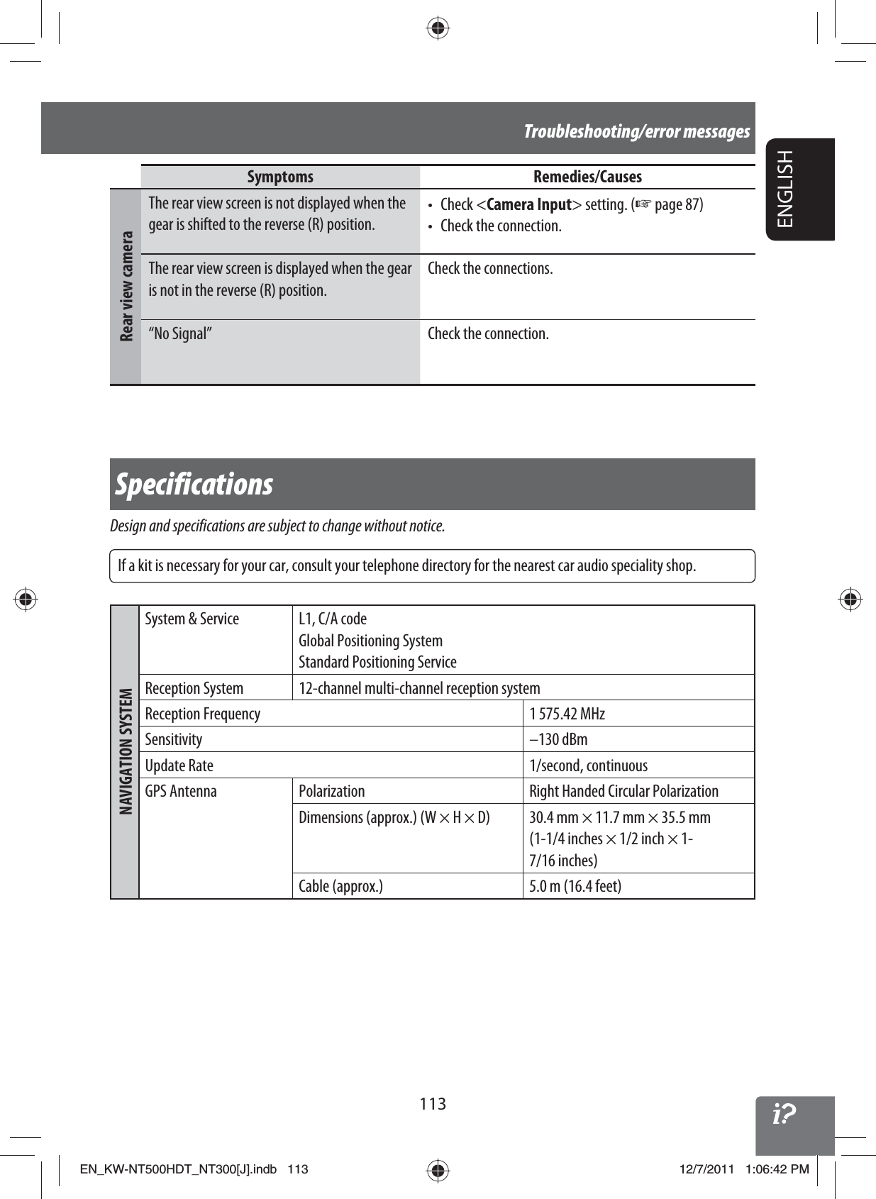 113ENGLISHTroubleshooting/error messagesSpecificationsDesign and specifications are subject to change without notice.NAVIGATION SYSTEMSystem &amp; Service L1, C/A codeGlobal Positioning SystemStandard Positioning ServiceReception System 12-channel multi-channel reception systemReception Frequency 1 575.42 MHzSensitivity –130 dBmUpdate Rate 1/second, continuousGPS Antenna Polarization Right Handed Circular PolarizationDimensions (approx.) (W × H × D) 30.4 mm × 11.7 mm × 35.5 mm(1-1/4 inches × 1/2 inch × 1-7/16 inches)Cable (approx.) 5.0 m (16.4 feet)Symptoms Remedies/CausesRear view cameraThe rear view screen is not displayed when the gear is shifted to the reverse (R) position.• Check &lt;Camera Input&gt; setting. (☞ page 87)•  Check the connection.The rear view screen is displayed when the gear is not in the reverse (R) position.Check the connections.“No Signal” Check the connection.If a kit is necessary for your car, consult your telephone directory for the nearest car audio speciality shop.EN_KW-NT500HDT_NT300[J].indb   113EN_KW-NT500HDT_NT300[J].indb   11312/7/2011   1:06:42 PM12/7/2011   1:06:42 PM