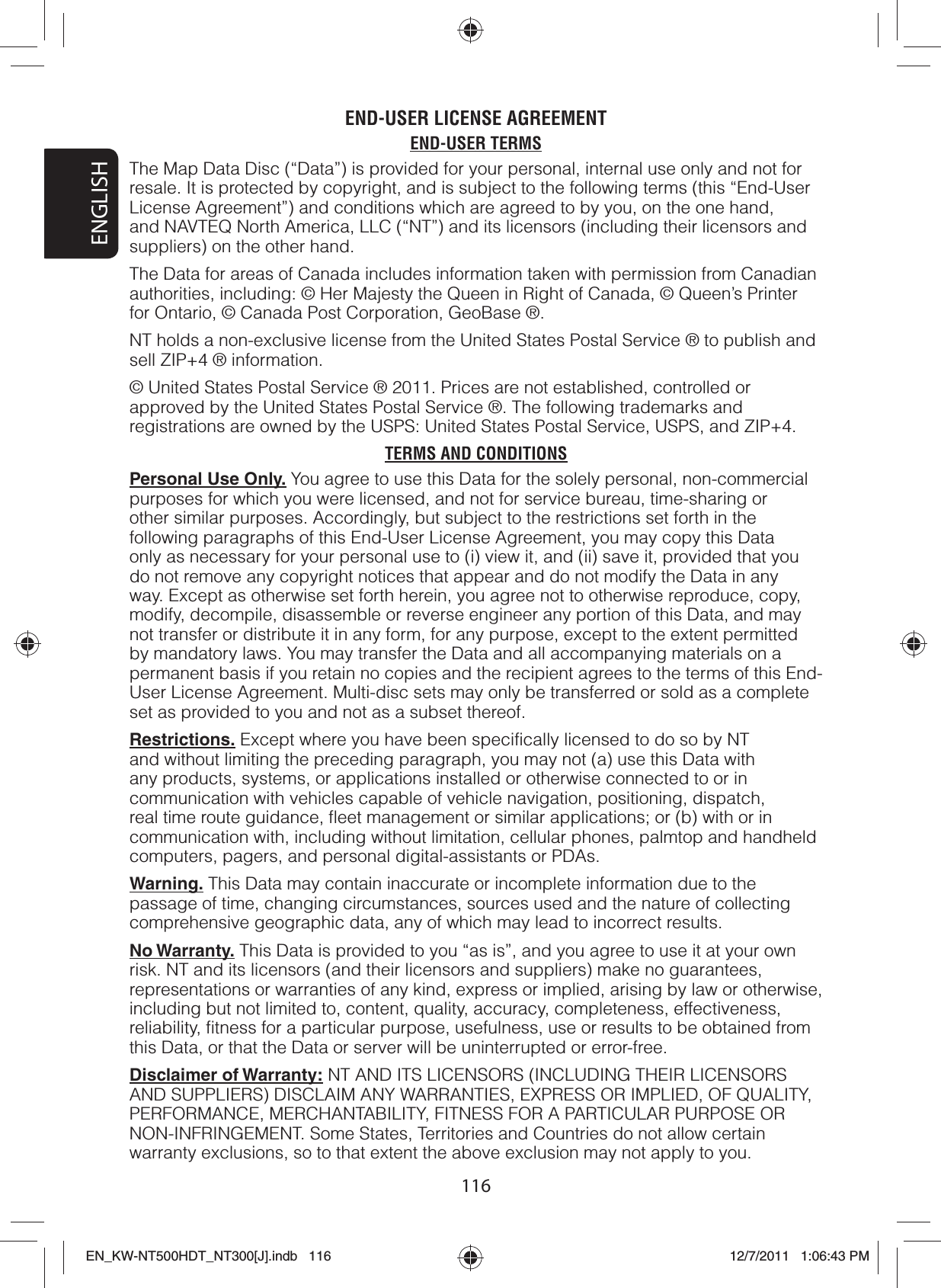 ENGLISH116END-USER LICENSE AGREEMENTEND-USER TERMSThe Map Data Disc (“Data”) is provided for your personal, internal use only and not for resale. It is protected by copyright, and is subject to the following terms (this “End-User License Agreement”) and conditions which are agreed to by you, on the one hand, and NAVTEQ North America, LLC (“NT”) and its licensors (including their licensors and suppliers) on the other hand.The Data for areas of Canada includes information taken with permission from Canadian authorities, including: © Her Majesty the Queen in Right of Canada, © Queen’s Printer for Ontario, © Canada Post Corporation, GeoBase ®.NT holds a non-exclusive license from the United States Postal Service ® to publish and sell ZIP+4 ® information.© United States Postal Service ® 2011. Prices are not established, controlled or approved by the United States Postal Service ®. The following trademarks and registrations are owned by the USPS: United States Postal Service, USPS, and ZIP+4.TERMS AND CONDITIONSPersonal Use Only. You agree to use this Data for the solely personal, non-commercial purposes for which you were licensed, and not for service bureau, time-sharing or other similar purposes. Accordingly, but subject to the restrictions set forth in the following paragraphs of this End-User License Agreement, you may copy this Data only as necessary for your personal use to (i) view it, and (ii) save it, provided that you do not remove any copyright notices that appear and do not modify the Data in any way. Except as otherwise set forth herein, you agree not to otherwise reproduce, copy, modify, decompile, disassemble or reverse engineer any portion of this Data, and may not transfer or distribute it in any form, for any purpose, except to the extent permitted by mandatory laws. You may transfer the Data and all accompanying materials on a permanent basis if you retain no copies and the recipient agrees to the terms of this End-User License Agreement. Multi-disc sets may only be transferred or sold as a complete set as provided to you and not as a subset thereof.Restrictions. Except where you have been specifically licensed to do so by NT and without limiting the preceding paragraph, you may not (a) use this Data with any products, systems, or applications installed or otherwise connected to or in communication with vehicles capable of vehicle navigation, positioning, dispatch, real time route guidance, fleet management or similar applications; or (b) with or in communication with, including without limitation, cellular phones, palmtop and handheld computers, pagers, and personal digital-assistants or PDAs.Warning. This Data may contain inaccurate or incomplete information due to the passage of time, changing circumstances, sources used and the nature of collecting comprehensive geographic data, any of which may lead to incorrect results.No Warranty. This Data is provided to you “as is”, and you agree to use it at your own risk. NT and its licensors (and their licensors and suppliers) make no guarantees, representations or warranties of any kind, express or implied, arising by law or otherwise, including but not limited to, content, quality, accuracy, completeness, effectiveness, reliability, fitness for a particular purpose, usefulness, use or results to be obtained from this Data, or that the Data or server will be uninterrupted or error-free.Disclaimer of Warranty: NT AND ITS LICENSORS (INCLUDING THEIR LICENSORS AND SUPPLIERS) DISCLAIM ANY WARRANTIES, EXPRESS OR IMPLIED, OF QUALITY, PERFORMANCE, MERCHANTABILITY, FITNESS FOR A PARTICULAR PURPOSE OR NON-INFRINGEMENT. Some States, Territories and Countries do not allow certain warranty exclusions, so to that extent the above exclusion may not apply to you.EN_KW-NT500HDT_NT300[J].indb   116EN_KW-NT500HDT_NT300[J].indb   11612/7/2011   1:06:43 PM12/7/2011   1:06:43 PM