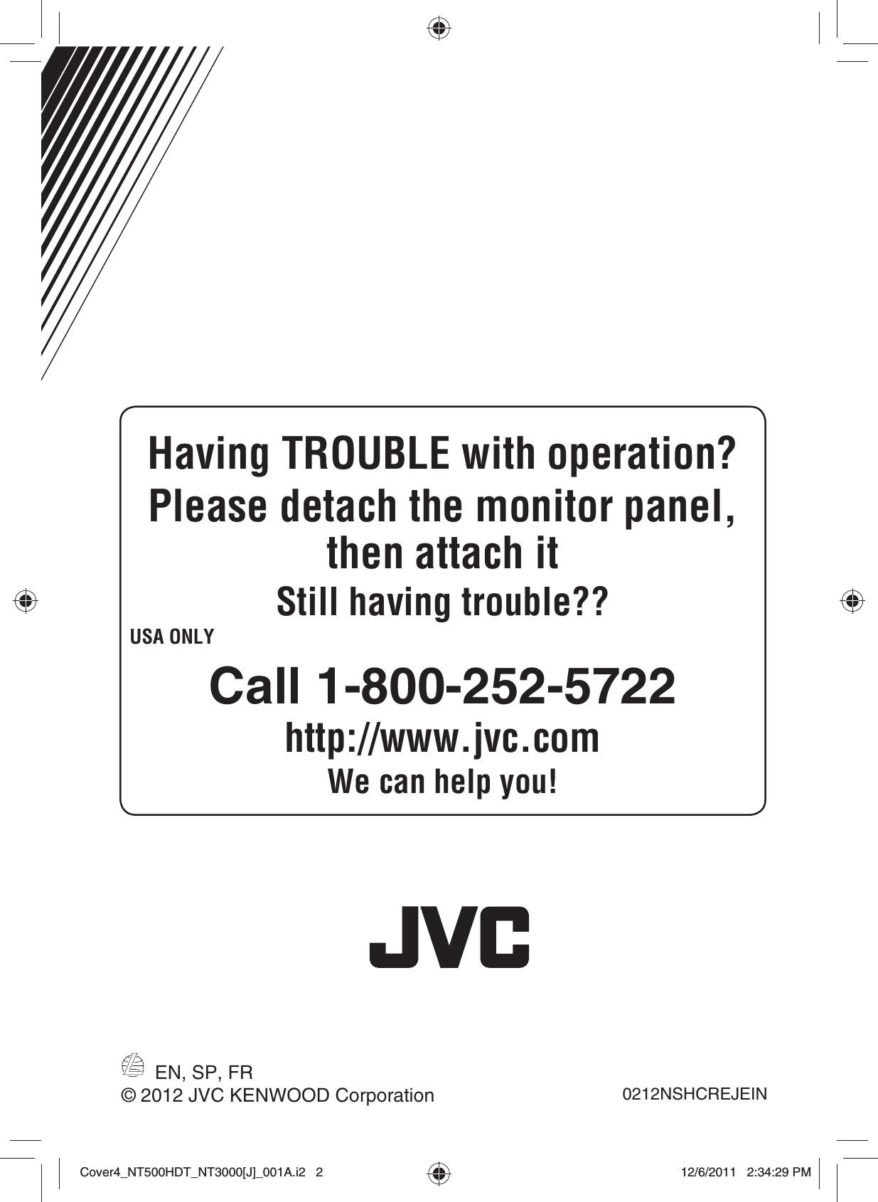 EN, SP, FR0212NSHCREJEIN© 2012 JVC KENWOOD CorporationHaving TROUBLE with operation?Please detach the monitor panel, then attach itStill having trouble??USA ONLYCall 1-800-252-5722http://www.jvc.comWe can help you!Cover4_NT500HDT_NT3000[J]_001A.i2   2Cover4_NT500HDT_NT3000[J]_001A.i2   212/6/2011   2:34:29 PM12/6/2011   2:34:29 PM