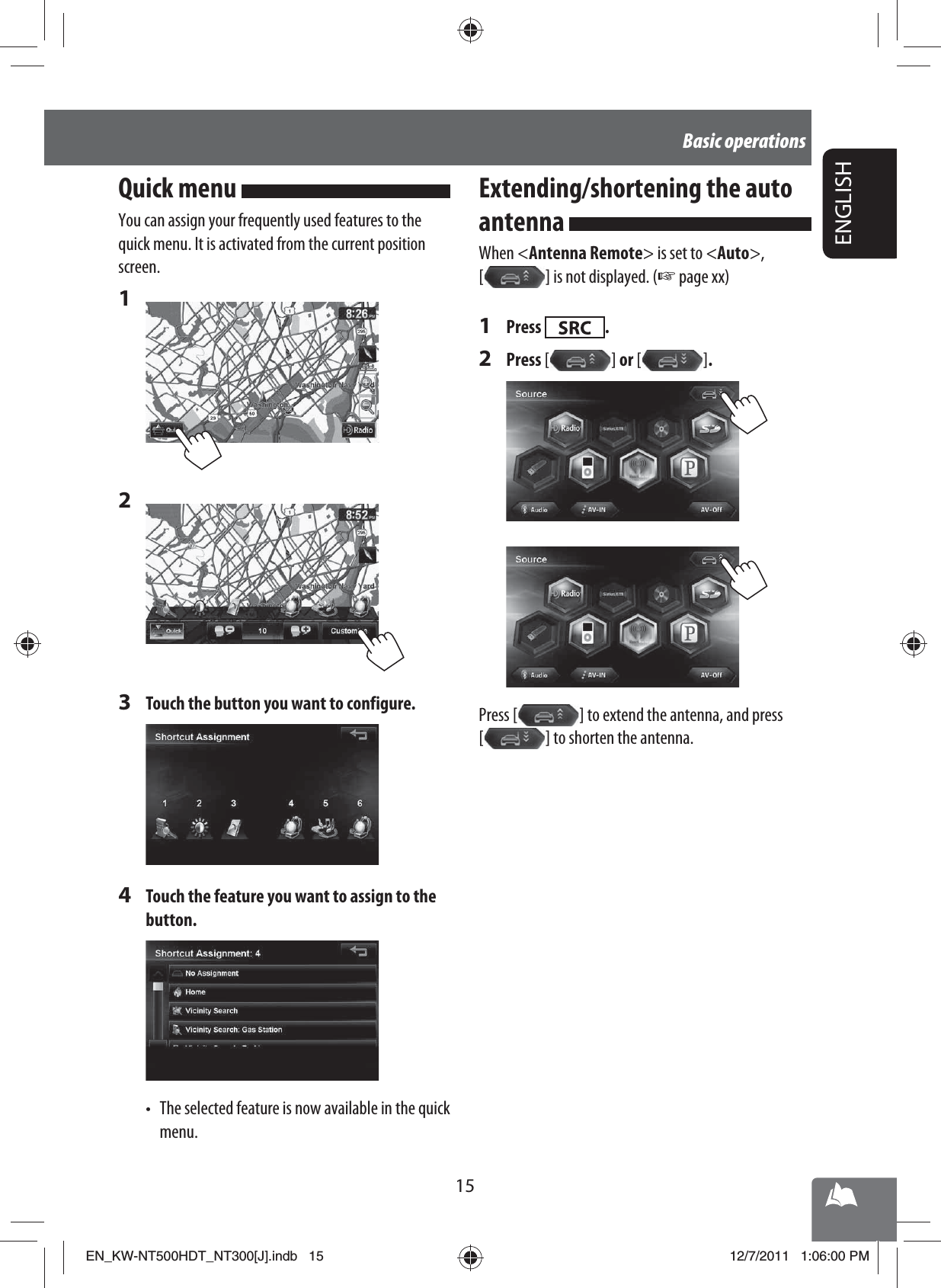 15ENGLISHBasic operationsQuick menu You can assign your frequently used features to the quick menu. It is activated from the current position screen.1 2 3  Touch the button you want to configure.4  Touch the feature you want to assign to the button.•  The selected feature is now available in the quick menu.Extending/shortening the auto antenna When &lt;Antenna Remote&gt; is set to &lt;Auto&gt;, [   ] is not displayed. (☞ page xx)1 Press  .2 Press [   ]  or [   ] .Press [   ] to extend the antenna, and press [   ] to shorten the antenna.EN_KW-NT500HDT_NT300[J].indb   15EN_KW-NT500HDT_NT300[J].indb   1512/7/2011   1:06:00 PM12/7/2011   1:06:00 PM