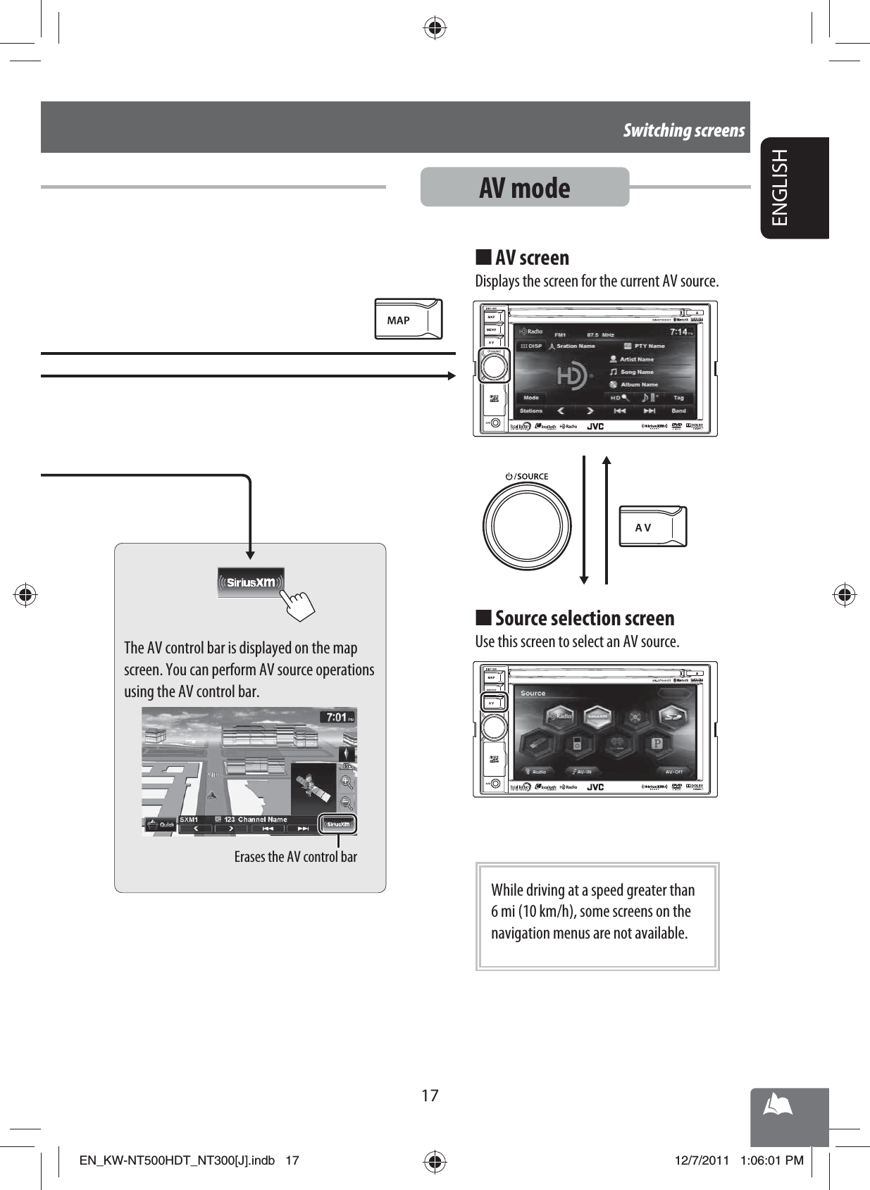 Erases the AV control bar17ENGLISHSwitching screensAV modeThe AV control bar is displayed on the map screen. You can perform AV source operations using the AV control bar.AV screenDisplays the screen for the current AV source.■Source selection screenUse this screen to select an AV source.■While driving at a speed greater than 6 mi (10 km/h), some screens on the navigation menus are not available.EN_KW-NT500HDT_NT300[J].indb   17EN_KW-NT500HDT_NT300[J].indb   1712/7/2011   1:06:01 PM12/7/2011   1:06:01 PM