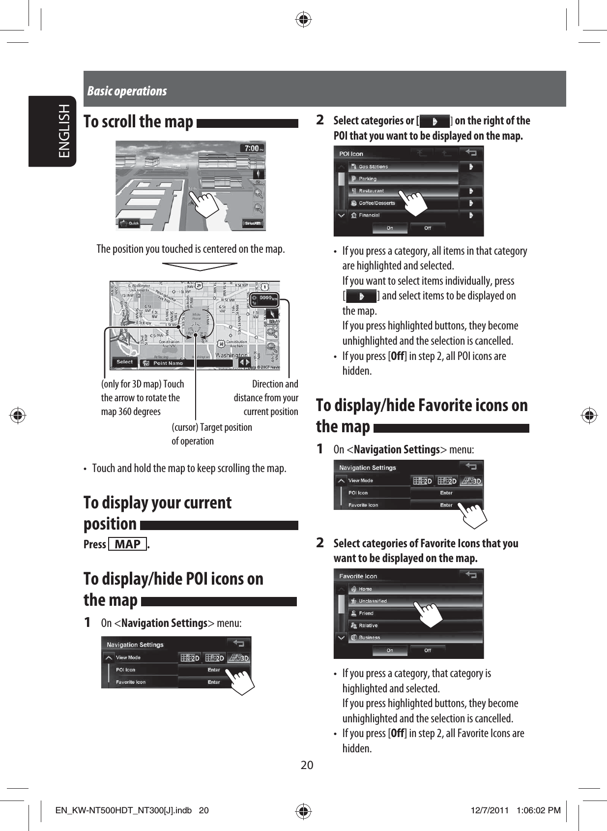 20ENGLISHBasic operationsTo scroll the map The position you touched is centered on the map.Direction and distance from your current position(only for 3D map) Touch the arrow to rotate the map 360 degrees(cursor) Target position of operation•  Touch and hold the map to keep scrolling the map.To display your current position Press  .To display/hide POI icons on the map 1 On &lt;Navigation Settings&gt; menu:2 Select categories or [  ] on the right of the POI that you want to be displayed on the map.•  If you press a category, all items in that category are highlighted and selected.  If you want to select items individually, press [   ]  and select items to be displayed on the map.  If you press highlighted buttons, they become unhighlighted and the selection is cancelled. •  If you press [Off] in step 2, all POI icons are hidden.To display/hide Favorite icons on the map 1 On &lt;Navigation Settings&gt; menu:2  Select categories of Favorite Icons that you want to be displayed on the map.•  If you press a category, that category is highlighted and selected.  If you press highlighted buttons, they become unhighlighted and the selection is cancelled.•  If you press [Off] in step 2, all Favorite Icons are hidden.EN_KW-NT500HDT_NT300[J].indb   20EN_KW-NT500HDT_NT300[J].indb   2012/7/2011   1:06:02 PM12/7/2011   1:06:02 PM