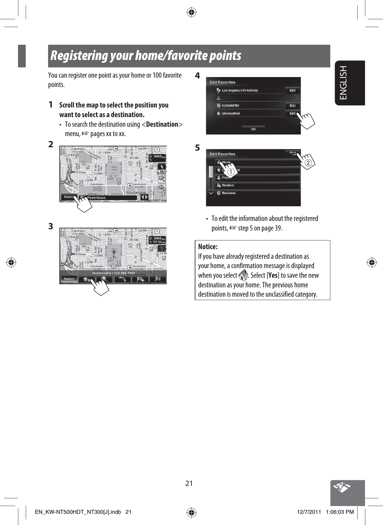 21ENGLISHRegistering your home/favorite pointsYou can register one point as your home or 100 favorite points.1  Scroll the map to select the position you want to select as a destination.•  To search the destination using &lt;Destination&gt; menu, ☞ pages xx to xx. 2 3 4 5 •  To edit the information about the registered points, ☞ step 5 on page 39.Notice:If you have already registered a destination as your home, a confirmation message is displayed when you select  . Select [Yes] to save the new destination as your home. The previous home destination is moved to the unclassified category.EN_KW-NT500HDT_NT300[J].indb   21EN_KW-NT500HDT_NT300[J].indb   2112/7/2011   1:06:03 PM12/7/2011   1:06:03 PM