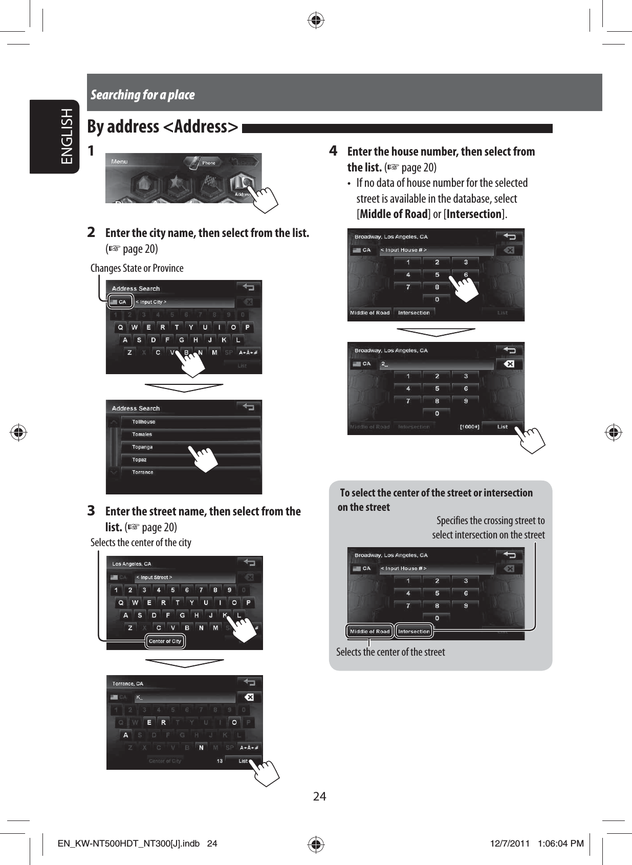 To select the center of the street or intersection on the streetSpecifies the crossing street to select intersection on the streetSelects the center of the street24ENGLISHSearching for a place1 2  Enter the city name, then select from the list. (☞ page 20)Changes State or Province3  Enter the street name, then select from the list. (☞ page 20)Selects the center of the cityBy address &lt;Address&gt; 4  Enter the house number, then select from the list. (☞ page 20)•  If no data of house number for the selected street is available in the database, select [Middle of Road] or [Intersection].EN_KW-NT500HDT_NT300[J].indb   24EN_KW-NT500HDT_NT300[J].indb   2412/7/2011   1:06:04 PM12/7/2011   1:06:04 PM