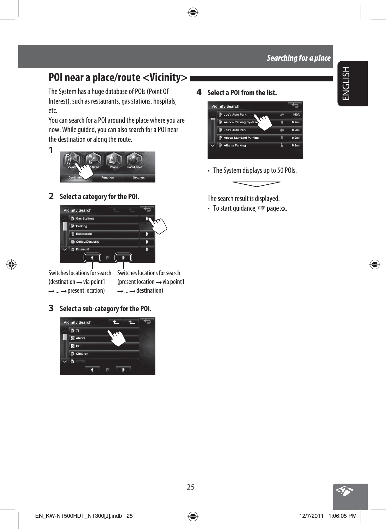 25ENGLISHSearching for a placeThe System has a huge database of POIs (Point Of Interest), such as restaurants, gas stations, hospitals, etc.You can search for a POI around the place where you are now. While guided, you can also search for a POI near the destination or along the route.1 2  Select a category for the POI.Switches locations for search (destination   via point1  ...   present location)Switches locations for search (present location   via point1  ...   destination)3  Select a sub-category for the POI.4  Select a POI from the list.•  The System displays up to 50 POIs.The search result is displayed.• To start guidance, ☞ page xx.POI near a place/route &lt;Vicinity&gt; EN_KW-NT500HDT_NT300[J].indb   25EN_KW-NT500HDT_NT300[J].indb   2512/7/2011   1:06:05 PM12/7/2011   1:06:05 PM
