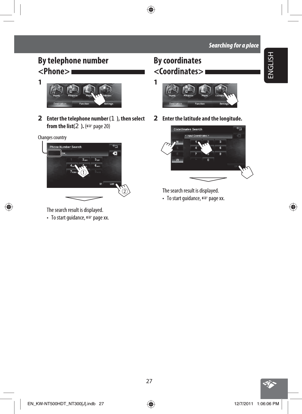 27ENGLISHSearching for a placeBy coordinates &lt;Coordinates&gt; 1 2  Enter the latitude and the longitude.The search result is displayed.• To start guidance, ☞ page xx.By telephone number &lt;Phone&gt; 1 2  Enter the telephone number (1), then select from the list(2). (☞ page 20)Changes countryThe search result is displayed.•  To start guidance, ☞ page xx.EN_KW-NT500HDT_NT300[J].indb   27EN_KW-NT500HDT_NT300[J].indb   2712/7/2011   1:06:06 PM12/7/2011   1:06:06 PM