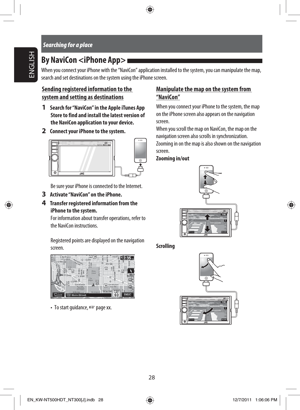 28ENGLISHSearching for a placeBy NaviCon &lt;iPhone App&gt; When you connect your iPhone with the “NaviCon” application installed to the system, you can manipulate the map, search and set destinations on the system using the iPhone screen.Manipulate the map on the system from “NaviCon”When you connect your iPhone to the system, the map on the iPhone screen also appears on the navigation screen.When you scroll the map on NaviCon, the map on the navigation screen also scrolls in synchronization.Zooming in on the map is also shown on the navigation screen.Zooming in/outScrollingSending registered information to the system and setting as destinations1  Search for “NaviCon” in the Apple iTunes App Store to find and install the latest version of the NaviCon application to your device.2  Connect your iPhone to the system.Be sure your iPhone is connected to the Internet.3  Activate “NaviCon” on the iPhone.4  Transfer registered information from the iPhone to the system.For information about transfer operations, refer to the NaviCon instructions.Registered points are displayed on the navigation screen.•  To start guidance, ☞ page xx. EN_KW-NT500HDT_NT300[J].indb   28EN_KW-NT500HDT_NT300[J].indb   2812/7/2011   1:06:06 PM12/7/2011   1:06:06 PM