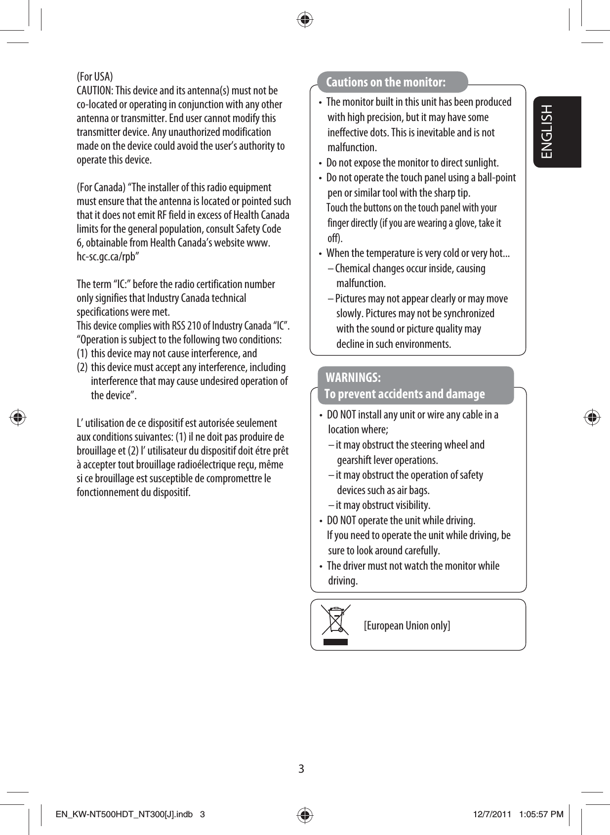 3ENGLISH•  The monitor built in this unit has been produced with high precision, but it may have some ineffective dots. This is inevitable and is not malfunction.•  Do not expose the monitor to direct sunlight.•  Do not operate the touch panel using a ball-point pen or similar tool with the sharp tip. Touch the buttons on the touch panel with your finger directly (if you are wearing a glove, take it off).•  When the temperature is very cold or very hot...– Chemical changes occur inside, causing malfunction.– Pictures may not appear clearly or may move slowly. Pictures may not be synchronized with the sound or picture quality may decline in such environments.Cautions on the monitor:•  DO NOT install any unit or wire any cable in a location where;– it may obstruct the steering wheel and gearshift lever operations.– it may obstruct the operation of safety devices such as air bags.– it may obstruct visibility.•  DO NOT operate the unit while driving.   If you need to operate the unit while driving, be sure to look around carefully.•  The driver must not watch the monitor while driving.WARNINGS: To prevent accidents and damage[European Union only](For USA)CAUTION: This device and its antenna(s) must not be co-located or operating in conjunction with any other antenna or transmitter. End user cannot modify this transmitter device. Any unauthorized modification made on the device could avoid the user’s authority to operate this device.(For Canada) “The installer of this radio equipment must ensure that the antenna is located or pointed such that it does not emit RF field in excess of Health Canada limits for the general population, consult Safety Code 6, obtainable from Health Canada’s website www.hc-sc.gc.ca/rpb”The term “IC:” before the radio certification number only signifies that Industry Canada technical specifications were met.This device complies with RSS 210 of Industry Canada “IC”.“Operation is subject to the following two conditions:(1) this device may not cause interference, and(2) this device must accept any interference, including interference that may cause undesired operation of the device”.L’ utilisation de ce dispositif est autorisée seulement aux conditions suivantes: (1) il ne doit pas produire de brouillage et (2) l’ utilisateur du dispositif doit étre prêt à accepter tout brouillage radioélectrique reçu, même si ce brouillage est susceptible de compromettre le fonctionnement du dispositif.EN_KW-NT500HDT_NT300[J].indb   3EN_KW-NT500HDT_NT300[J].indb   312/7/2011   1:05:57 PM12/7/2011   1:05:57 PM