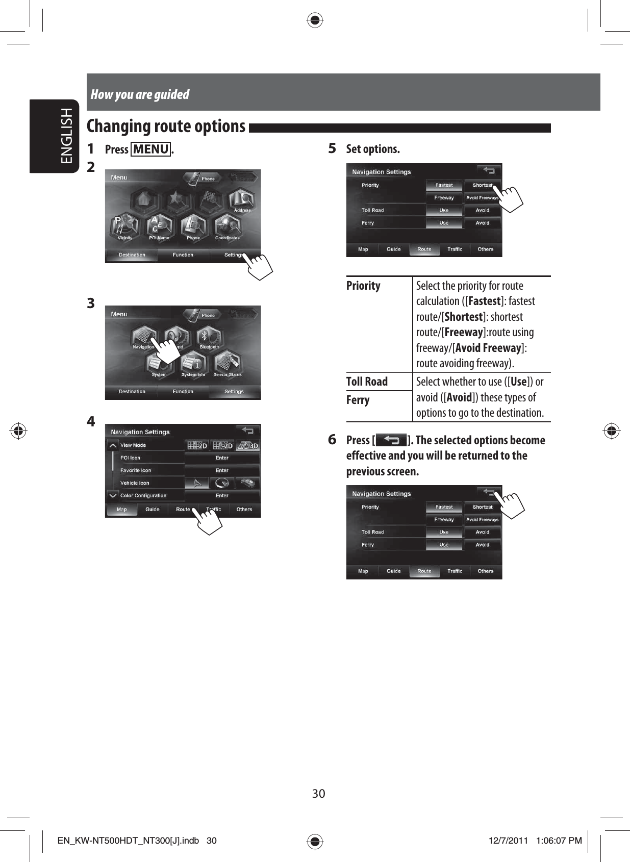 30ENGLISHHow you are guided1 Press  .2 3 4 5 Set options.Priority Select the priority for route calculation ([Fastest]: fastest route/[Shortest]: shortest route/[Freeway]:route using freeway/[Avoid Freeway]:route avoiding freeway).Toll Road Select whether to use ([Use]) or avoid ([Avoid]) these types of options to go to the destination.Ferry6 Press [   ]. The selected options become effective and you will be returned to the previous screen.Changing route options EN_KW-NT500HDT_NT300[J].indb   30EN_KW-NT500HDT_NT300[J].indb   3012/7/2011   1:06:07 PM12/7/2011   1:06:07 PM