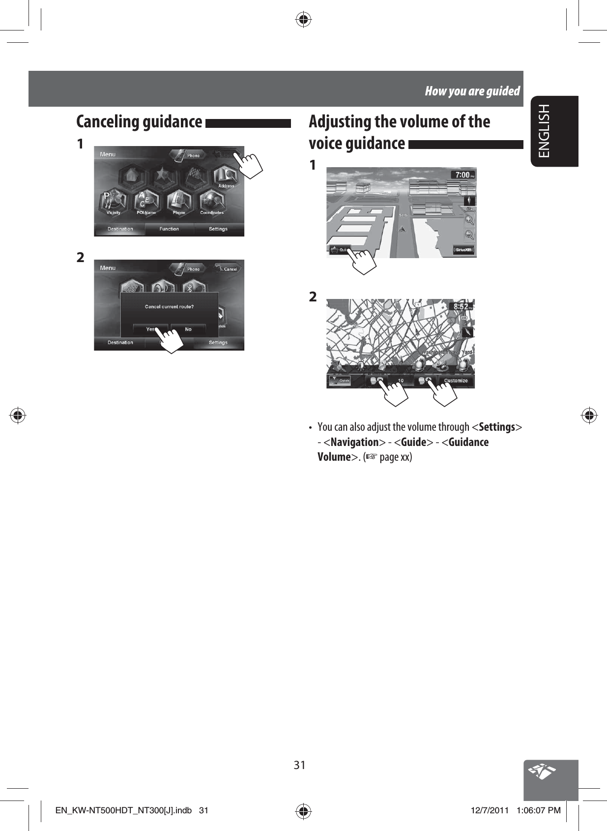 31ENGLISHHow you are guidedCanceling guidance 1 2 Adjusting the volume of the voice guidance 1 2 •  You can also adjust the volume through &lt;Settings&gt; - &lt;Navigation&gt; - &lt;Guide&gt; - &lt;Guidance Volume&gt;. (☞ page xx)EN_KW-NT500HDT_NT300[J].indb   31EN_KW-NT500HDT_NT300[J].indb   3112/7/2011   1:06:07 PM12/7/2011   1:06:07 PM