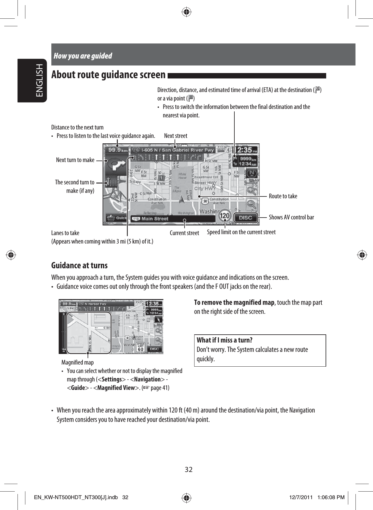 32ENGLISHHow you are guidedDistance to the next turn•  Press to listen to the last voice guidance again. Next streetRoute to takeGuidance at turnsWhen you approach a turn, the System guides you with voice guidance and indications on the screen.•  Guidance voice comes out only through the front speakers (and the F OUT jacks on the rear).Current streetNext turn to makeThe second turn to make (if any)Speed limit on the current streetWhat if I miss a turn?Don’t worry. The System calculates a new route quickly.Magnified map•  You can select whether or not to display the magnified map through (&lt;Settings&gt; - &lt;Navigation&gt; - &lt;Guide&gt; - &lt;Magnified View&gt;. (☞ page 41)To remove the magnified map, touch the map part on the right side of the screen.•  When you reach the area approximately within 120 ft (40 m) around the destination/via point, the Navigation System considers you to have reached your destination/via point.Shows AV control barAbout route guidance screen Lanes to take(Appears when coming within 3 mi (5 km) of it.)Direction, distance, and estimated time of arrival (ETA) at the destination ( ) or a via point ( )•  Press to switch the information between the final destination and the nearest via point.EN_KW-NT500HDT_NT300[J].indb   32EN_KW-NT500HDT_NT300[J].indb   3212/7/2011   1:06:08 PM12/7/2011   1:06:08 PM