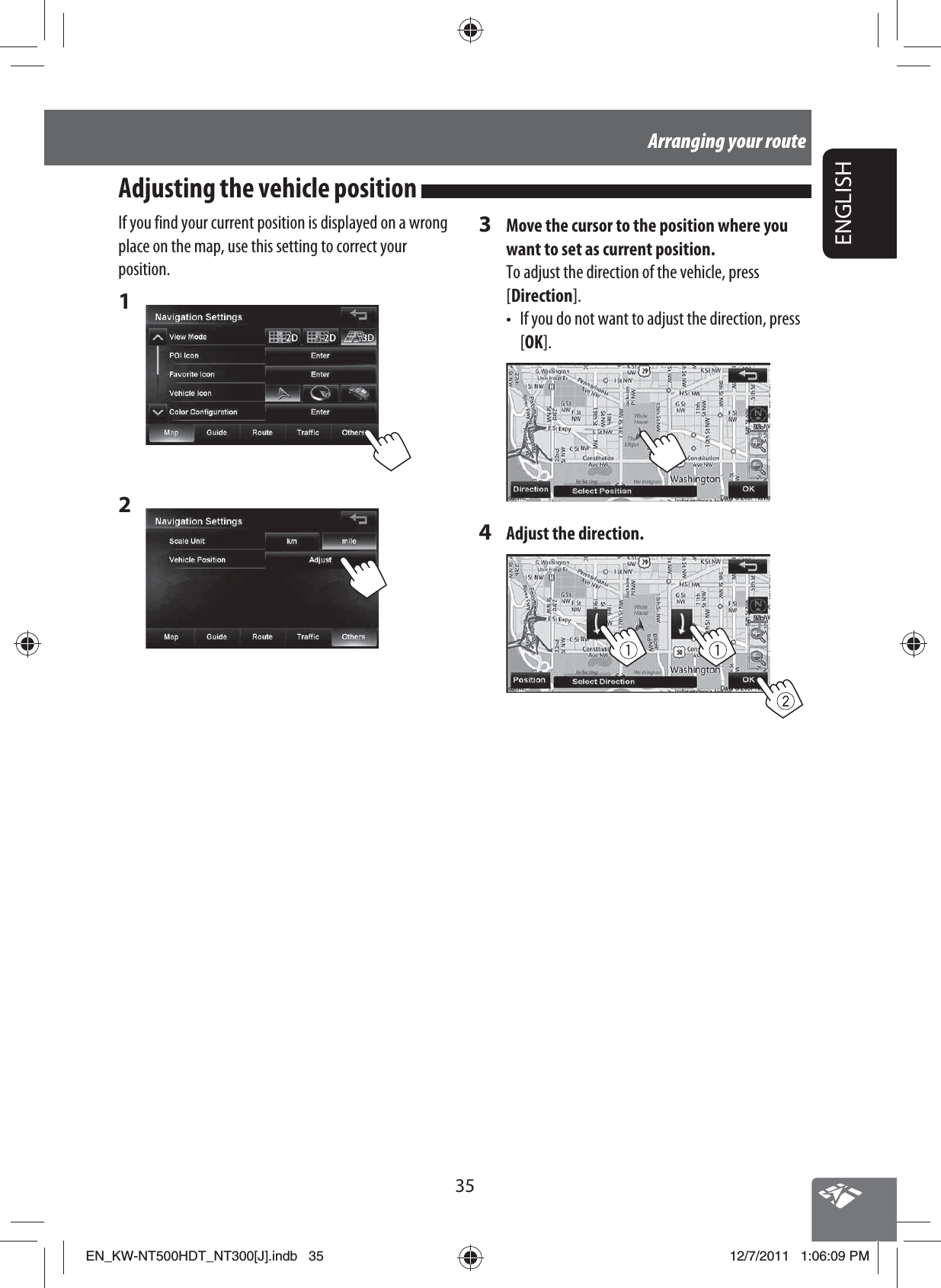 35ENGLISHArranging your routeIf you find your current position is displayed on a wrong place on the map, use this setting to correct your position.1 2 Adjusting the vehicle position 3  Move the cursor to the position where you want to set as current position.To adjust the direction of the vehicle, press [Direction].•  If you do not want to adjust the direction, press [OK].4  Adjust the direction.EN_KW-NT500HDT_NT300[J].indb   35EN_KW-NT500HDT_NT300[J].indb   3512/7/2011   1:06:09 PM12/7/2011   1:06:09 PM