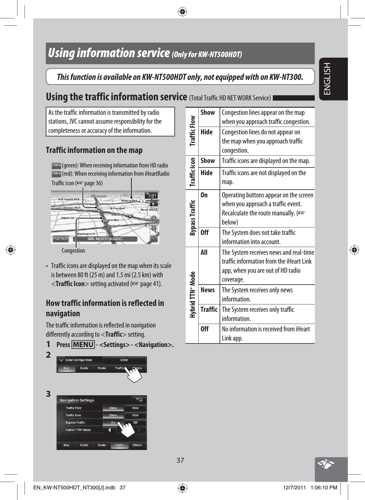 37ENGLISHAs the traffic information is transmitted by radio stations, JVC cannot assume responsibility for the completeness or accuracy of the information.Traffic information on the mapTraffic icon (☞ page 36)Congestion (green): When receiving information from HD radio (red): When receiving information from iHeartRadio•  Traffic icons are displayed on the map when its scale is between 80 ft (25 m) and 1.5 mi (2.5 km) with &lt;Traffic Icon&gt; setting activated (☞ page 41).How traffic information is reflected in navigationThe traffic information is reflected in navigation differently according to &lt;Traffic&gt; setting.1 Press   - &lt;Settings&gt; - &lt;Navigation&gt;.2 3 Using information service (Only for KW-NT500HDT)Traffic FlowShow Congestion lines appear on the map when you approach traffic congestion.Hide Congestion lines do not appear on the map when you approach traffic congestion.Traffic IconShow Traffic icons are displayed on the map.Hide Traffic icons are not displayed on the map.Bypass TrafficOn Operating buttons appear on the screen when you approach a traffic event. Recalculate the route manually. (☞ below)Off The System does not take traffic information into account.Hybrid TTN+ ModeAll The System receives news and real-time traffic information from the iHeart Link app, when you are out of HD radio coverage.News The System receives only news information.Traffic The System receives only traffic information.Off No information is received from iHeart Link app.Using the traffic information service (Total Traffic HD NET WORK Service) This function is available on KW-NT500HDT only, not equipped with on KW-NT300.EN_KW-NT500HDT_NT300[J].indb   37EN_KW-NT500HDT_NT300[J].indb   3712/7/2011   1:06:10 PM12/7/2011   1:06:10 PM